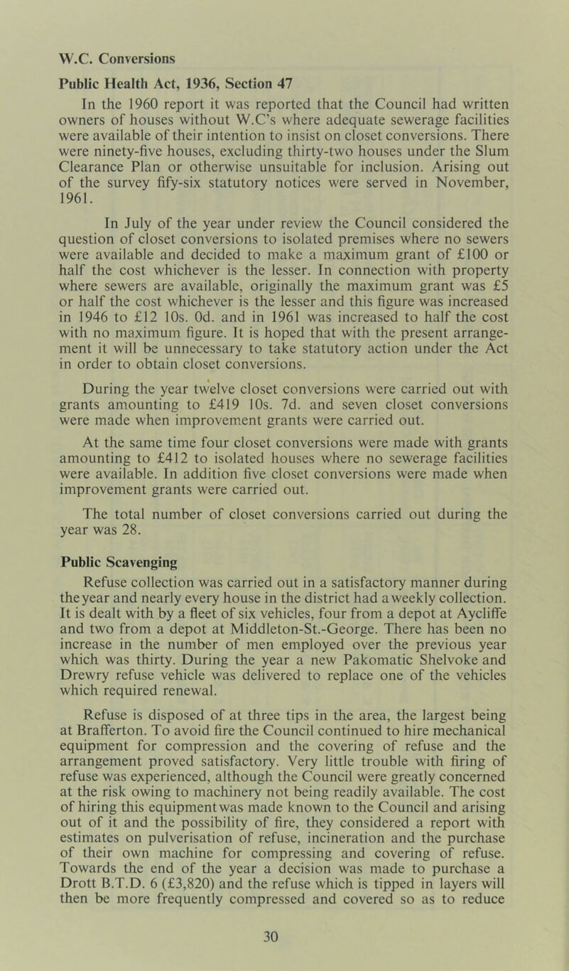 W.C. Conversions Public Health Act, 1936, Section 47 In the 1960 report it was reported that the Council had written owners of houses without W.C’s where adequate sewerage facilities were available of their intention to insist on closet conversions. There were ninety-five houses, excluding thirty-two houses under the Slum Clearance Plan or otherwise unsuitable for inclusion. Arising out of the survey fify-six statutory notices were served in November, 1961. In July of the year under review the Council considered the question of closet conversions to isolated premises where no sewers were available and decided to make a maximum grant of £100 or half the cost whichever is the lesser. In connection with property where sewers are available, originally the maximum grant was £5 or half the cost whichever is the lesser and this figure was increased in 1946 to £12 10s. Od. and in 1961 was increased to half the cost with no maximum figure. It is hoped that with the present arrange- ment it will be unnecessary to take statutory action under the Act in order to obtain closet conversions. During the year twelve closet conversions were carried out with grants amounting to £419 10s. 7d. and seven closet conversions were made when improvement grants were carried out. At the same time four closet conversions were made with grants amounting to £412 to isolated houses where no sewerage facilities were available. In addition five closet conversions were made when improvement grants were carried out. The total number of closet conversions carried out during the year was 28. Public Scavenging Refuse collection was carried out in a satisfactory manner during the year and nearly every house in the district had aweekly collection. It is dealt with by a fleet of six vehicles, four from a depot at Aycliffe and two from a depot at Middleton-St.-George. There has been no increase in the number of men employed over the previous year which was thirty. During the year a new Pakomatic Shelvoke and Drewry refuse vehicle was delivered to replace one of the vehicles which required renewal. Refuse is disposed of at three tips in the area, the largest being at Brafierton. To avoid fire the Council continued to hire mechanical equipment for compression and the covering of refuse and the arrangement proved satisfactory. Very little trouble with firing of refuse was experienced, although the Council were greatly concerned at the risk owing to machinery not being readily available. The cost of hiring this equipmentwas made known to the Council and arising out of it and the possibility of fire, they considered a report with estimates on pulverisation of refuse, incineration and the purchase of their own machine for compressing and covering of refuse. Towards the end of the year a decision was made to purchase a Drott B.T.D. 6 (£3,820) and the refuse which is tipped in layers will then be more frequently compressed and covered so as to reduce