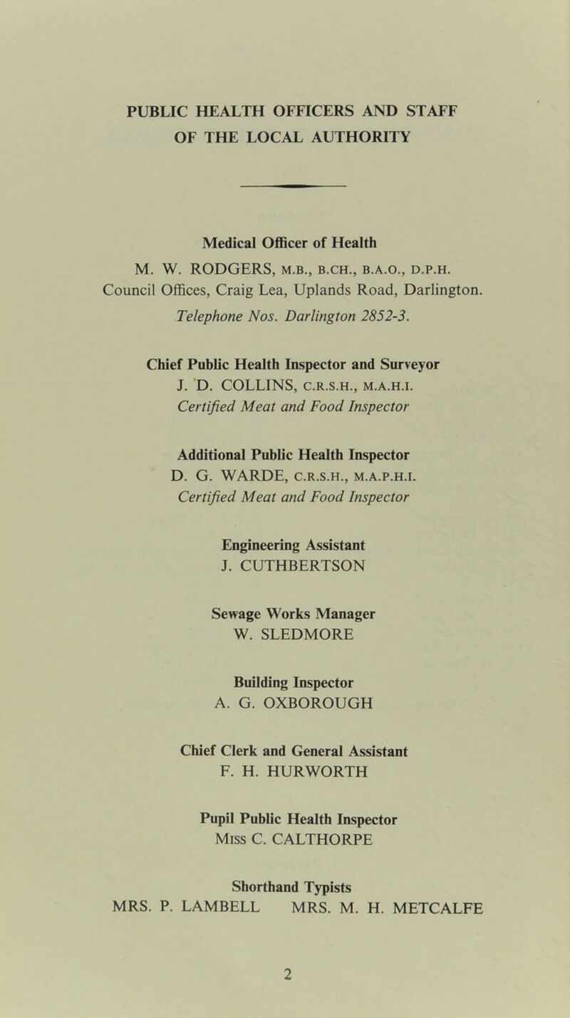 PUBLIC HEALTH OFFICERS AND STAFF OF THE LOCAL AUTHORITY Medical Officer of Health M. W. RODGERS, m.b., b.ch., b.a.o., d.p.h. Council Offices, Craig Lea, Uplands Road, Darlington. Telephone Nos. Darlington 2852-3. Chief Public Health Inspector and Surveyor J. D. COLLINS, C.R.S.H., M.A.H.I. Certified Meat and Food Inspector Additional Public Health Inspector D. G. WARDE, c.r.s.h., m.a.p.h.i. Certified Meat and Food Inspector Engineering Assistant J. CUTHBERTSON Sewage Works Manager W. SLEDMORE Building Inspector A. G. OXBOROUGH Chief Clerk and General Assistant F. H. HURWORTH Pupil Public Health Inspector Miss C. CALTHORPE Shorthand Typists MRS. P. LAMBELL MRS. M. H. METCALFE