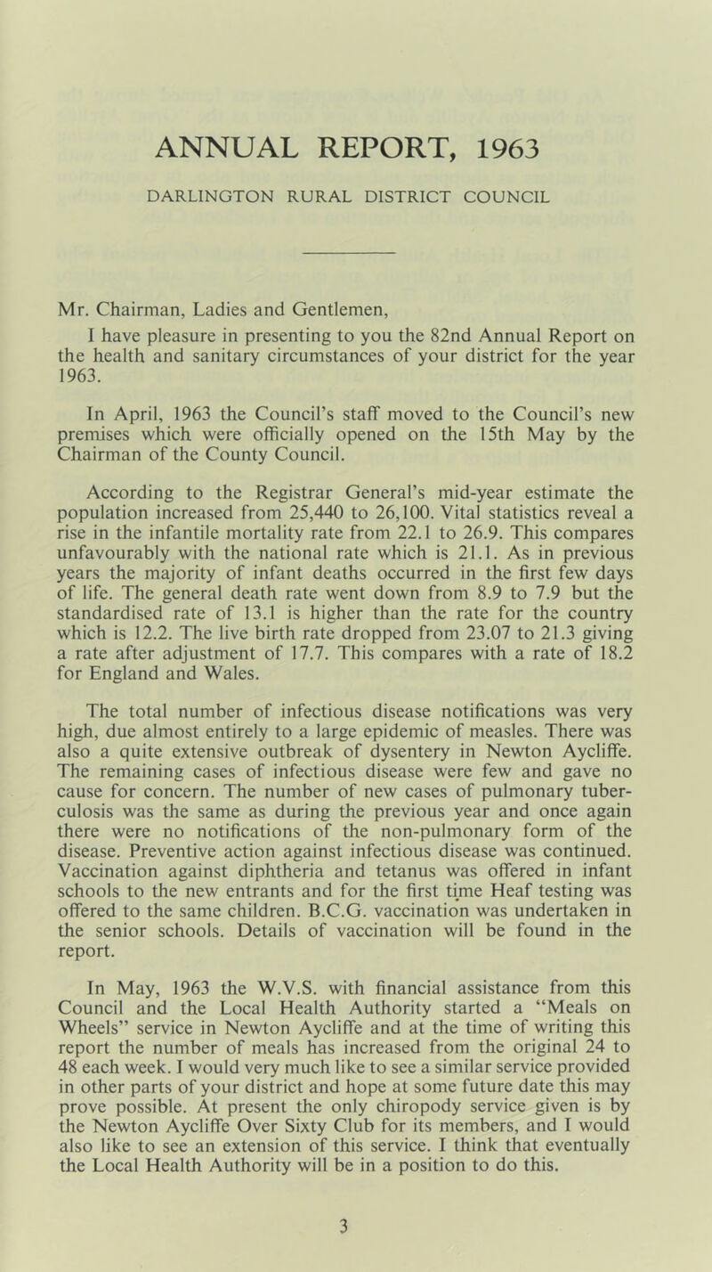 ANNUAL REPORT, 1963 DARLINGTON RURAL DISTRICT COUNCIL Mr. Chairman, Ladies and Gentlemen, I have pleasure in presenting to you the 82nd Annual Report on the health and sanitary circumstances of your district for the year 1963. In April, 1963 the Council’s staff moved to the Council’s new premises which were officially opened on the 15th May by the Chairman of the County Council. According to the Registrar General’s mid-year estimate the population increased from 25,440 to 26,100. Vital statistics reveal a rise in the infantile mortality rate from 22.1 to 26.9. This compares unfavourably with the national rate which is 21.1. As in previous years the majority of infant deaths occurred in the first few days of life. The general death rate went down from 8.9 to 7.9 but the standardised rate of 13.1 is higher than the rate for the country which is 12.2. The live birth rate dropped from 23.07 to 21.3 giving a rate after adjustment of 17.7. This compares with a rate of 18.2 for England and Wales. The total number of infectious disease notifications was very high, due almost entirely to a large epidemic of measles. There was also a quite extensive outbreak of dysentery in Newton Aycliffe. The remaining cases of infectious disease were few and gave no cause for concern. The number of new cases of pulmonary tuber- culosis was the same as during the previous year and once again there were no notifications of the non-pulmonary form of the disease. Preventive action against infectious disease was continued. Vaccination against diphtheria and tetanus was offered in infant schools to the new entrants and for the first time Heaf testing was offered to the same children. B.C.G. vaccination was undertaken in the senior schools. Details of vaccination will be found in the report. In May, 1963 the W.V.S. with financial assistance from this Council and the Local Health Authority started a “Meals on Wheels” service in Newton Aycliffe and at the time of writing this report the number of meals has increased from the original 24 to 48 each week. I would very much like to see a similar service provided in other parts of your district and hope at some future date this may prove possible. At present the only chiropody service given is by the Newton Aycliffe Over Sixty Club for its members, and I would also like to see an extension of this service. I think that eventually the Local Health Authority will be in a position to do this.