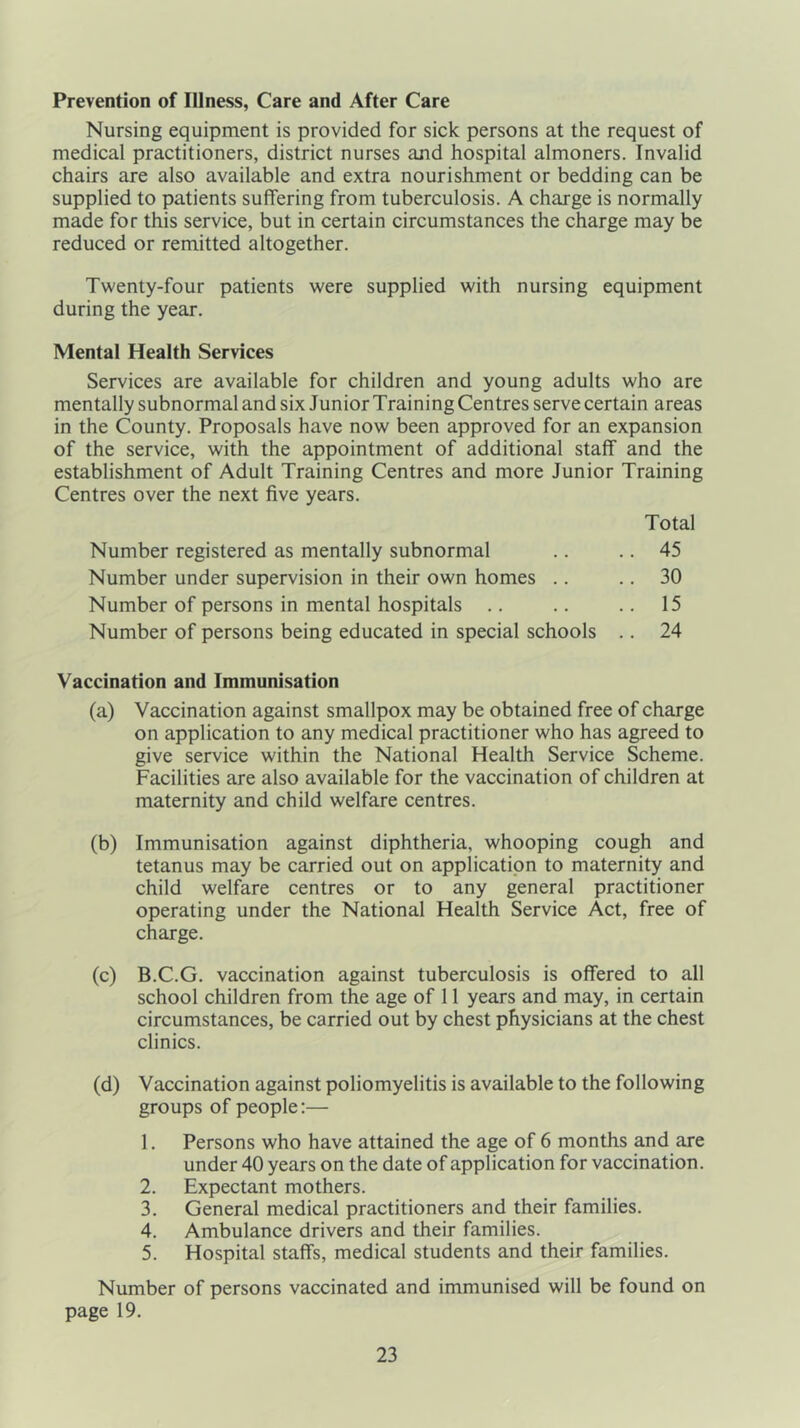 Prevention of Illness, Care and After Care Nursing equipment is provided for sick persons at the request of medical practitioners, district nurses and hospital almoners. Invalid chairs are also available and extra nourishment or bedding can be supplied to patients suffering from tuberculosis. A charge is normally made for this service, but in certain circumstances the charge may be reduced or remitted altogether. Twenty-four patients were supplied with nursing equipment during the year. Mental Health Services Services are available for children and young adults who are mentally subnormal and six Junior Training Centres serve certain areas in the County. Proposals have now been approved for an expansion of the service, with the appointment of additional staff and the establishment of Adult Training Centres and more Junior Training Centres over the next five years. Total Number registered as mentally subnormal .. .. 45 Number under supervision in their own homes .. .. 30 Number of persons in mental hospitals .. .. .. 15 Number of persons being educated in special schools .. 24 Vaccination and Immunisation (a) Vaccination against smallpox may be obtained free of charge on application to any medical practitioner who has agreed to give service within the National Health Service Scheme. Facilities are also available for the vaccination of children at maternity and child welfare centres. (b) Immunisation against diphtheria, whooping cough and tetanus may be carried out on application to maternity and child welfare centres or to any general practitioner operating under the National Health Service Act, free of charge. (c) B.C.G. vaccination against tuberculosis is offered to all school children from the age of 11 years and may, in certain circumstances, be carried out by chest physicians at the chest clinics. (d) Vaccination against poliomyelitis is available to the following groups of people:— 1. Persons who have attained the age of 6 months and are under 40 years on the date of application for vaccination. 2. Expectant mothers. 3. General medical practitioners and their families. 4. Ambulance drivers and their families. 5. Hospital staffs, medical students and their families. Number of persons vaccinated and immunised will be found on page 19.