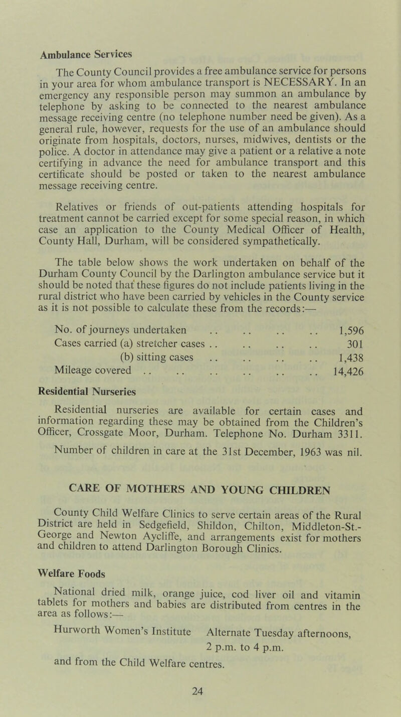 Ambulance Services The County Council provides a free ambulance service for persons in your area for whom ambulance transport is NECESSARY. In an emergency any responsible person may summon an ambulance by telephone by asking to be connected to the nearest ambulance message receiving centre (no telephone number need be given). As a general rule, however, requests for the use of an ambulance should originate from hospitals, doctors, nurses, midwives, dentists or the police. A doctor in attendance may give a patient or a relative a note certifying in advance the need for ambulance transport and this certificate should be posted or taken to the nearest ambulance message receiving centre. Relatives or friends of out-patients attending hospitals for treatment cannot be carried except for some special reason, in which case an application to the County Medical Officer of Health, County Hall, Durham, will be considered sympathetically. The table below shows the work undertaken on behalf of the Durham County Council by the Darlington ambulance service but it should be noted that these figures do not include patients living in the rural district who have been carried by vehicles in the County service as it is not possible to calculate these from the records:— No. of journeys undertaken Cases carried (a) stretcher cases .. (b) sitting cases Mileage covered Residential Nurseries 1,596 301 1,438 14,426 Residential nurseries are available for certain cases and information regarding these may be obtained from the Children’s Officer, Crossgate Moor, Durham. Telephone No. Durham 3311. Number of children in care at the 31st December, 1963 was nil. CARE OF MOTHERS AND YOUNG CHILDREN County Child Welfare Clinics to serve certain areas of the Rural District are held in Sedgefield, Shildon, Chilton, Middleton-St.- George and Newton AyclifTe, and arrangements exist for mothers and children to attend Darlington Borough Clinics. Welfare Foods National dried milk, orange juice, cod liver oil and vitamin tablets for mothers and babies are distributed from centres in the area as follows:— Hurworth Women s Institute Alternate Tuesday afternoons, 2 p.m. to 4 p.m. and from the Child Welfare centres.