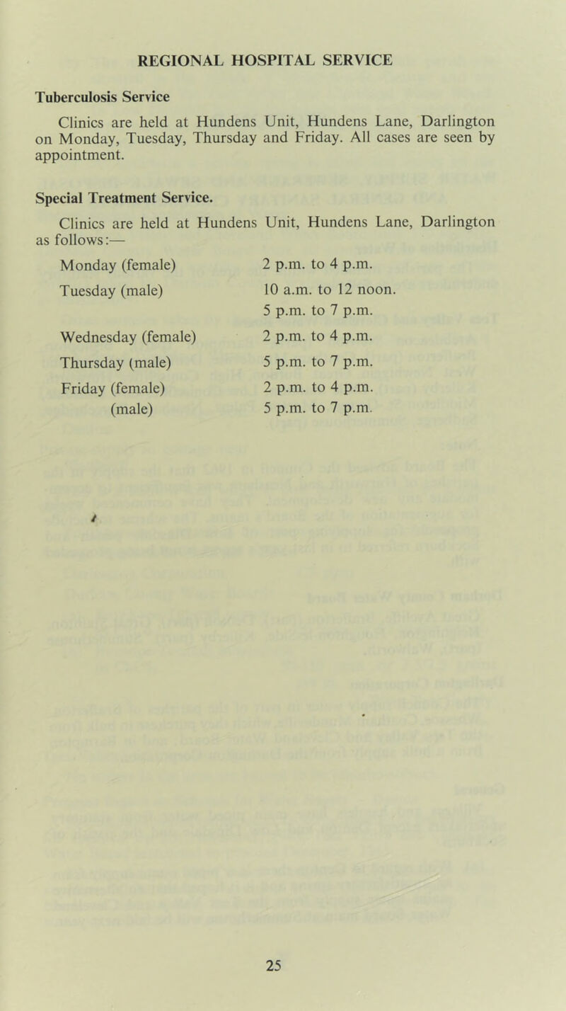 REGIONAL HOSPITAL SERVICE Tuberculosis Service Clinics are held at Hundens Unit, Hundens Lane, Darlington on Monday, Tuesday, Thursday and Friday. All cases are seen by appointment. Special Treatment Service. Clinics are held at Hundens Unit, Hundens Lane, Darlington as follows:— Monday (female) 2 p.m. to 4 p.m. Tuesday (male) 10 a.m. to 12 noon. Wednesday (female) Thursday (male) Friday (female) (male) 5 p.m. to 7 p.m. 2 p.m. to 4 p.m. 5 p.m. to 7 p.m. 2 p.m. to 4 p.m. 5 p.m. to 7 p.m. /