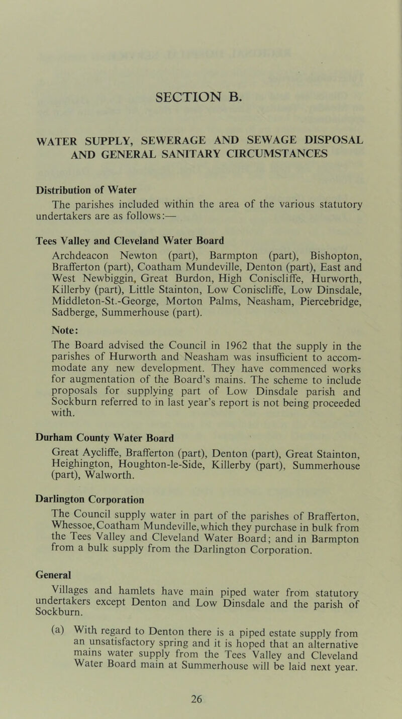 SECTION B. WATER SUPPLY, SEWERAGE AND SEWAGE DISPOSAL AND GENERAL SANITARY CIRCUMSTANCES Distribution of Water The parishes included within the area of the various statutory undertakers are as follows:— Tees Valley and Cleveland Water Board Archdeacon Newton (part), Barmpton (part), Bishopton, Brafferton (part), Coatham Mundeville, Denton (part). East and West Newbiggin, Great Burdon, High Coniscliffe, Hurworth, Killerby (part), Little Stainton, Low Coniscliffe, Low Dinsdale, Middleton-St.-George, Morton Palms, Neasham, Piercebridge, Sadberge, Summerhouse (part). Note: The Board advised the Council in 1962 that the supply in the parishes of Hurworth and Neasham was insufficient to accom- modate any new development. They have commenced works for augmentation of the Board’s mains. The scheme to include proposals for supplying part of Low Dinsdale parish and Sockburn referred to in last year's report is not being proceeded with. Durham County Water Board Great Aycliffe, Brafferton (part), Denton (part), Great Stainton, Heighington, Houghton-le-Side, Killerby (part), Summerhouse (part), Walworth. Darlington Corporation The Council supply water in part of the parishes of Brafferton, Whessoe,Coatham Mundeville,which they purchase in bulk from the Tees Valley and Cleveland Water Board; and in Barmpton from a bulk supply from the Darlington Corporation. General Villages and hamlets have main piped water from statutory undertakers except Denton and Low Dinsdale and the parish of Sockburn. (a) With regard to Denton there is a piped estate supply from an unsatisfactory spring and it is hoped that an alternative mains water supply from the Tees Valley and Cleveland Water Board main at Summerhouse will be laid next year.