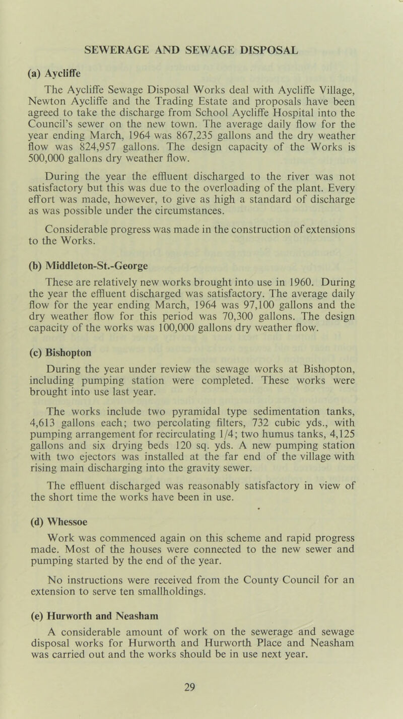 SEWERAGE AND SEWAGE DISPOSAL (a) Aycliffe The Aycliffe Sewage Disposal Works deal with Aycliffe Village, Newton Aycliffe and the Trading Estate and proposals have been agreed to take the discharge from School Aycliffe Hospital into the Council’s sewer on the new town. The average daily flow for the year ending March, 1964 was 867,235 gallons and the dry weather flow was 824,957 gallons. The design capacity of the Works is 500,000 gallons dry weather flow. During the year the effluent discharged to the river was not satisfactory but this was due to the overloading of the plant. Every effort was made, however, to give as high a standard of discharge as was possible under the circumstances. Considerable progress was made in the construction of extensions to the Works. (b) Middleton-St.-George These are relatively new works brought into use in 1960. During the year the effluent discharged was satisfactory. The average daily flow for the year ending March, 1964 was 97,100 gallons and the dry weather flow for this period was 70,300 gallons. The design capacity of the works was 100,000 gallons dry weather flow. (c) Bishopton During the year under review the sewage works at Bishopton, including pumping station were completed. These works were brought into use last year. The works include two pyramidal type sedimentation tanks, 4,613 gallons each; two percolating filters, 732 cubic yds., with pumping arrangement for recirculating 1/4; two humus tanks, 4,125 gallons and six drying beds 120 sq. yds. A new pumping station with two ejectors was installed at the far end of the village with rising main discharging into the gravity sewer. The effluent discharged was reasonably satisfactory in view of the short time the works have been in use. (d) Whessoe Work was commenced again on this scheme and rapid progress made. Most of the houses were connected to the new sewer and pumping started by the end of the year. No instructions were received from the County Council for an extension to serve ten smallholdings. (e) Hurworth and Neasham A considerable amount of work on the sewerage and sewage disposal works for Hurworth and Hurworth Place and Neasham was carried out and the works should be in use next year.