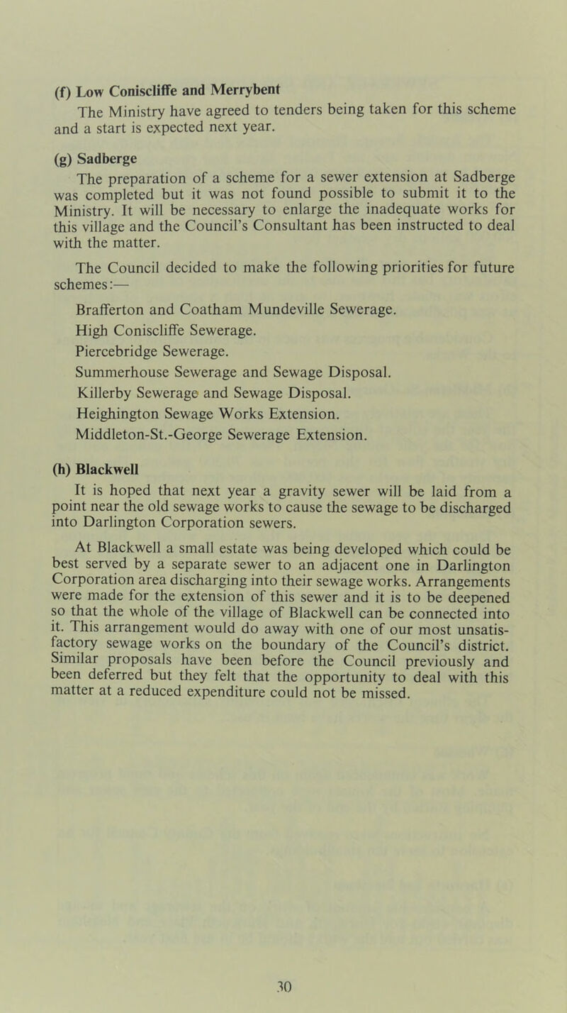 (f) Low Coniscliffe and Merrybent The Ministry have agreed to tenders being taken for this scheme and a start is expected next year. (g) Sadberge The preparation of a scheme for a sewer extension at Sadberge was completed bat it was not found possible to submit it to the Ministry. It will be necessary to enlarge the inadequate works for this village and the Council’s Consultant has been instructed to deal with the matter. The Council decided to make the following priorities for future schemes:— Brafferton and Coatham Mundeville Sewerage. High Coniscliffe Sewerage. Piercebridge Sewerage. Summerhouse Sewerage and Sewage Disposal. Killerby Sewerage and Sewage Disposal. Heighington Sewage Works Extension. Middleton-St.-George Sewerage Extension. (h) Blackwell It is hoped that next year a gravity sewer will be laid from a point near the old sewage works to cause the sewage to be discharged into Darlington Corporation sewers. At Blackwell a small estate was being developed which could be best served by a separate sewer to an adjacent one in Darlington Corporation area discharging into their sewage works. Arrangements were made for the extension of this sewer and it is to be deepened so that the whole of the village of Blackwell can be connected into it. This arrangement would do away with one of our most unsatis- factory sewage works on the boundary of the Council’s district. Similar proposals have been before the Council previously and been deferred but they felt that the opportunity to deal with this matter at a reduced expenditure could not be missed.