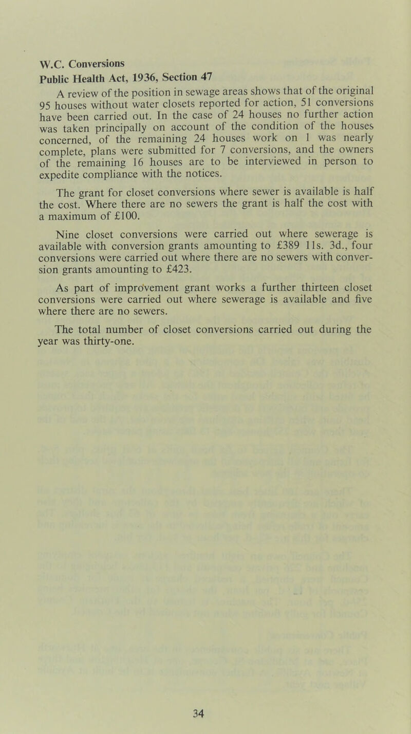 W.C. Conversions Public Health Act, 1936, Section 47 A review of the position in sewage areas shows that of the original 95 houses without water closets reported for action, 51 conversions have been carried out. In the case of 24 houses no further action was taken principally on account of the condition of the houses concerned, of the remaining 24 houses work on 1 was nearly complete, plans were submitted for 7 conversions, and the owners of the remaining 16 houses are to be interviewed in person to expedite compliance with the notices. The grant for closet conversions where sewer is available is half the cost. Where there are no sewers the grant is half the cost with a maximum of £100. Nine closet conversions were carried out where sewerage is available with conversion grants amounting to £389 11s. 3d., four conversions were carried out where there are no sewers with conver- sion grants amounting to £423. As part of improvement grant works a further thirteen closet conversions were carried out where sewerage is available and five where there are no sewers. The total number of closet conversions carried out during the year was thirty-one.