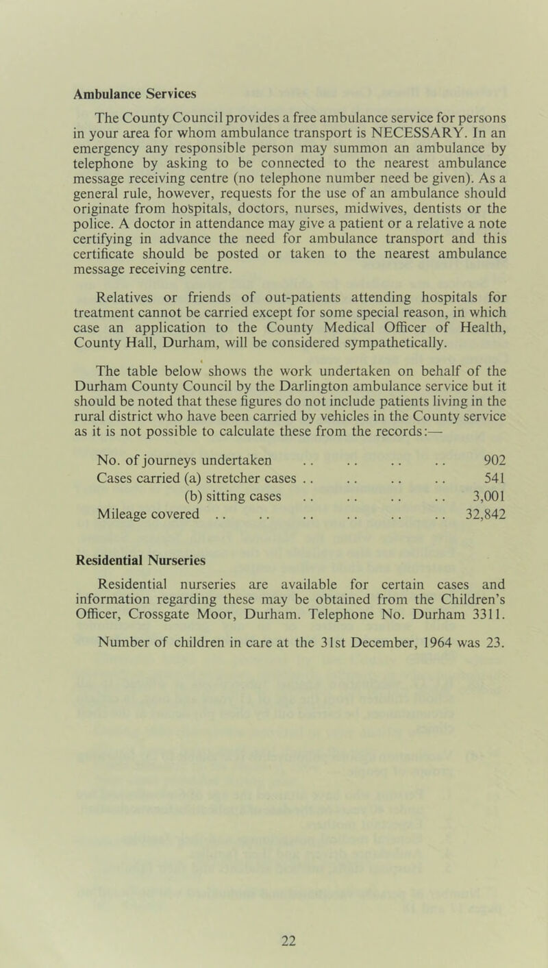 Ambulance Services The County Council provides a free ambulance service for persons in your area for whom ambulance transport is NECESSARY. In an emergency any responsible person may summon an ambulance by telephone by asking to be connected to the nearest ambulance message receiving centre (no telephone number need be given). As a general rule, however, requests for the use of an ambulance should originate from hospitals, doctors, nurses, midwives, dentists or the police. A doctor in attendance may give a patient or a relative a note certifying in advance the need for ambulance transport and this certificate should be posted or taken to the nearest ambulance message receiving centre. Relatives or friends of out-patients attending hospitals for treatment cannot be carried except for some special reason, in which case an application to the County Medical Officer of Health, County Hall, Durham, will be considered sympathetically. 4 The table below shows the work undertaken on behalf of the Durham County Council by the Darlington ambulance service but it should be noted that these figures do not include patients living in the rural district who have been carried by vehicles in the County service as it is not possible to calculate these from the records:— No. of journeys undertaken Cases carried (a) stretcher cases .. (b) sitting cases Mileage covered .. 902 541 3,001 32,842 Residential Nurseries Residential nurseries are available for certain cases and information regarding these may be obtained from the Children’s Officer, Crossgate Moor, Durham. Telephone No. Durham 3311. Number of children in care at the 31st December, 1964 was 23.