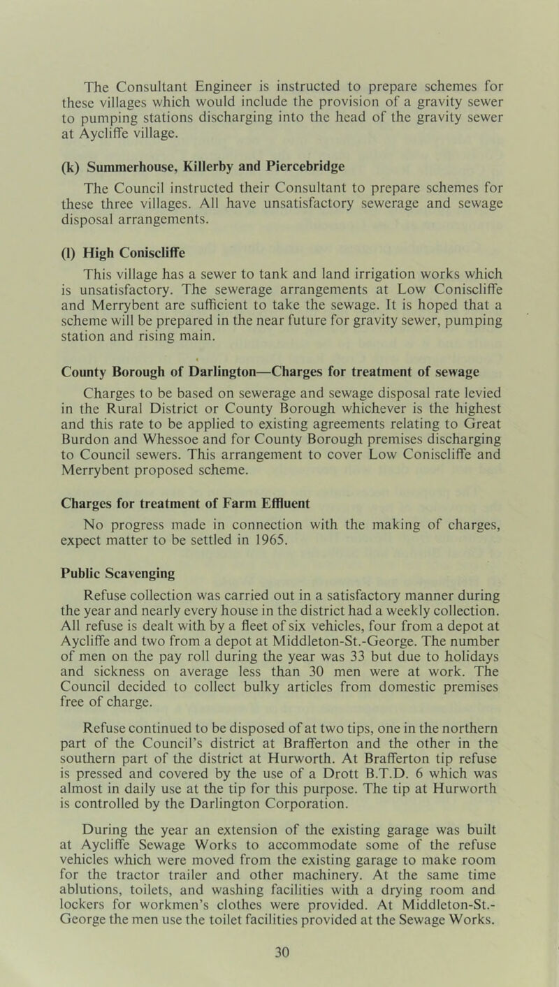 The Consultant Engineer is instructed to prepare schemes for these villages which would include the provision of a gravity sewer to pumping stations discharging into the head of the gravity sewer at Aycliffe village. (k) Summerhouse, Killerby and Piercebridge The Council instructed their Consultant to prepare schemes for these three villages. All have unsatisfactory sewerage and sewage disposal arrangements. (l) High Coniscliffe This village has a sewer to tank and land irrigation works which is unsatisfactory. The sewerage arrangements at Low Coniscliffe and Merrybent are sufficient to take the sewage. It is hoped that a scheme will be prepared in the near future for gravity sewer, pumping station and rising main. ( County Borough of Darlington—Charges for treatment of sewage Charges to be based on sewerage and sewage disposal rate levied in the Rural District or County Borough whichever is the highest and this rate to be applied to existing agreements relating to Great Burdon and Whessoe and for County Borough premises discharging to Council sewers. This arrangement to cover Low Coniscliffe and Merrybent proposed scheme. Charges for treatment of Farm Effluent No progress made in connection with the making of charges, expect matter to be settled in 1965. Public Scavenging Refuse collection was carried out in a satisfactory manner during the year and nearly every house in the district had a weekly collection. All refuse is dealt with by a fleet of six vehicles, four from a depot at Aycliffe and two from a depot at Middleton-St.-George. The number of men on the pay roll during the year was 33 but due to holidays and sickness on average less than 30 men were at work. The Council decided to collect bulky articles from domestic premises free of charge. Refuse continued to be disposed of at two tips, one in the northern part of the Council’s district at Brafferton and the other in the southern part of the district at Hurworth. At Brafferton tip refuse is pressed and covered by the use of a Drott B.T.D. 6 which was almost in daily use at the tip for this purpose. The tip at Hurworth is controlled by the Darlington Corporation. During the year an extension of the existing garage was built at Aycliffe Sewage Works to accommodate some of the refuse vehicles which were moved from the existing garage to make room for the tractor trailer and other machinery. At the same time ablutions, toilets, and washing facilities with a drying room and lockers for workmen’s clothes were provided. At Middleton-St.- George the men use the toilet facilities provided at the Sewage Works.