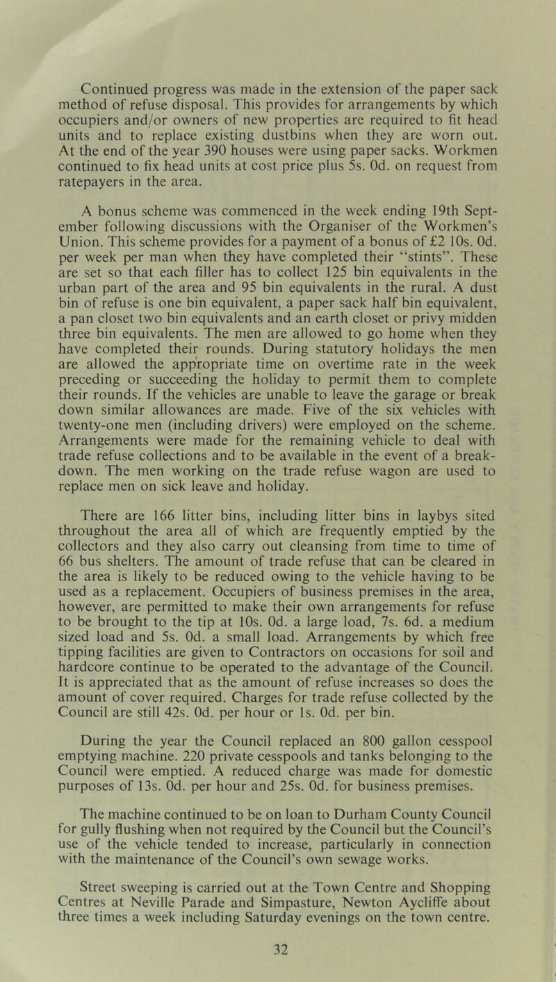 Continued progress was made in the extension of the paper sack method of refuse disposal. This provides for arrangements by which occupiers and/or owners of new properties are required to fit head units and to replace existing dustbins when they are worn out. At the end of the year 390 houses were using paper sacks. Workmen continued to fix head units at cost price plus 5s. Od. on request from ratepayers in the area. A bonus scheme was commenced in the week ending 19th Sept- ember following discussions with the Organiser of the Workmen’s Union. This scheme provides for a payment of a bonus of £2 10s. Od. per week per man when they have completed their “stints”. These are set so that each filler has to collect 125 bin equivalents in the urban part of the area and 95 bin equivalents in the rural. A dust bin of refuse is one bin equivalent, a paper sack half bin equivalent, a pan closet two bin equivalents and an earth closet or privy midden three bin equivalents. The men are allowed to go home when they have completed their rounds. During statutory holidays the men are allowed the appropriate time on overtime rate in the week preceding or succeeding the holiday to permit them to complete their rounds. If the vehicles are unable to leave the garage or break down similar allowances are made. Five of the six vehicles with twenty-one men (including drivers) were employed on the scheme. Arrangements were made for the remaining vehicle to deal with trade refuse collections and to be available in the event of a break- down. The men working on the trade refuse wagon are used to replace men on sick leave and holiday. There are 166 litter bins, including litter bins in laybys sited throughout the area all of which are frequently emptied by the collectors and they also carry out cleansing from time to time of 66 bus shelters. The amount of trade refuse that can be cleared in the area is likely to be reduced owing to the vehicle having to be used as a replacement. Occupiers of business premises in the area, however, are permitted to make their own arrangements for refuse to be brought to the tip at 10s. Od. a large load, 7s. 6d. a medium sized load and 5s. Od. a small load. Arrangements by which free tipping facilities are given to Contractors on occasions for soil and hardcore continue to be operated to the advantage of the Council. It is appreciated that as the amount of refuse increases so does the amount of cover required. Charges for trade refuse collected by the Council are still 42s. Od. per hour or Is. Od. per bin. During the year the Council replaced an 800 gallon cesspool emptying machine. 220 private cesspools and tanks belonging to the Council were emptied. A reduced charge was made for domestic purposes of 13s. Od. per hour and 25s. Od. for business premises. The machine continued to be on loan to Durham County Council for gully flushing when not required by the Council but the Council’s use of the vehicle tended to increase, particularly in connection with the maintenance of the Council’s own sewage works. Street sweeping is carried out at the Town Centre and Shopping Centres at Neville Parade and Simpasture, Newton Aycliffe about three times a week including Saturday evenings on the town centre.
