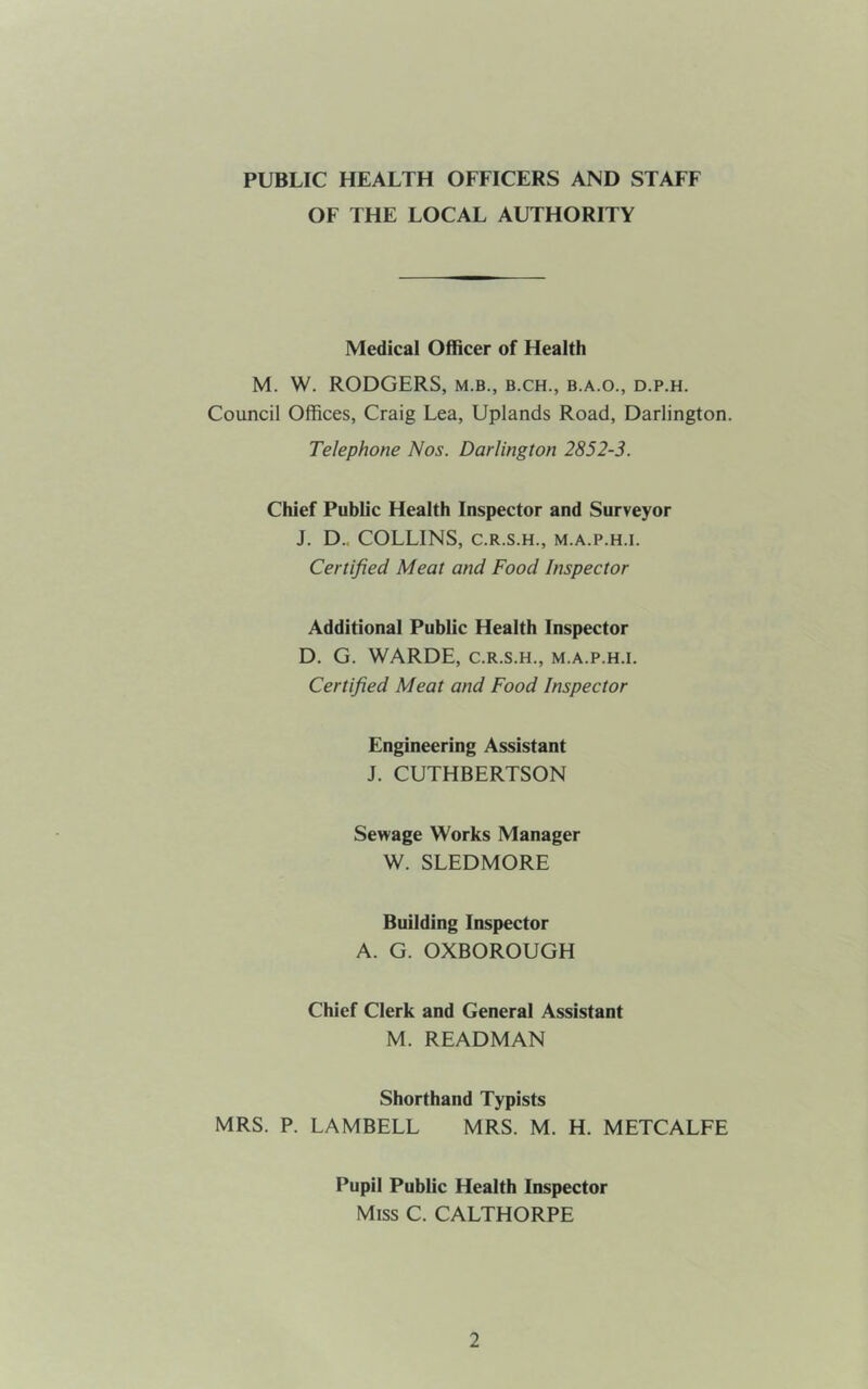 PUBLIC HEALTH OFFICERS AND STAFF OF THE LOCAL AUTHORITY Medical Officer of Health M. W. RODGERS, m.b., b.ch., b.a.o., d.p.h. Council Offices, Craig Lea, Uplands Road, Darlington. Telephone Nos. Darlington 2852-3. Chief Public Health Inspector and Surveyor J. D.. COLLINS, C.R.S.H., M.A.P.H.l. Certified Meat and Food Inspector Additional Public Health Inspector D. G. WARDE, C.R.S.H., m.a.p.h.i. Certified Meat and Food Inspector Engineering Assistant J. CUTHBERTSON Sewage Works Manager W. SLEDMORE Building Inspector A. G. OXBOROUGH Chief Clerk and General Assistant M. READMAN Shorthand Typists MRS. P. LAMBELL MRS. M. H. METCALFE Pupil Public Health Inspector Miss C. CALTHORPE
