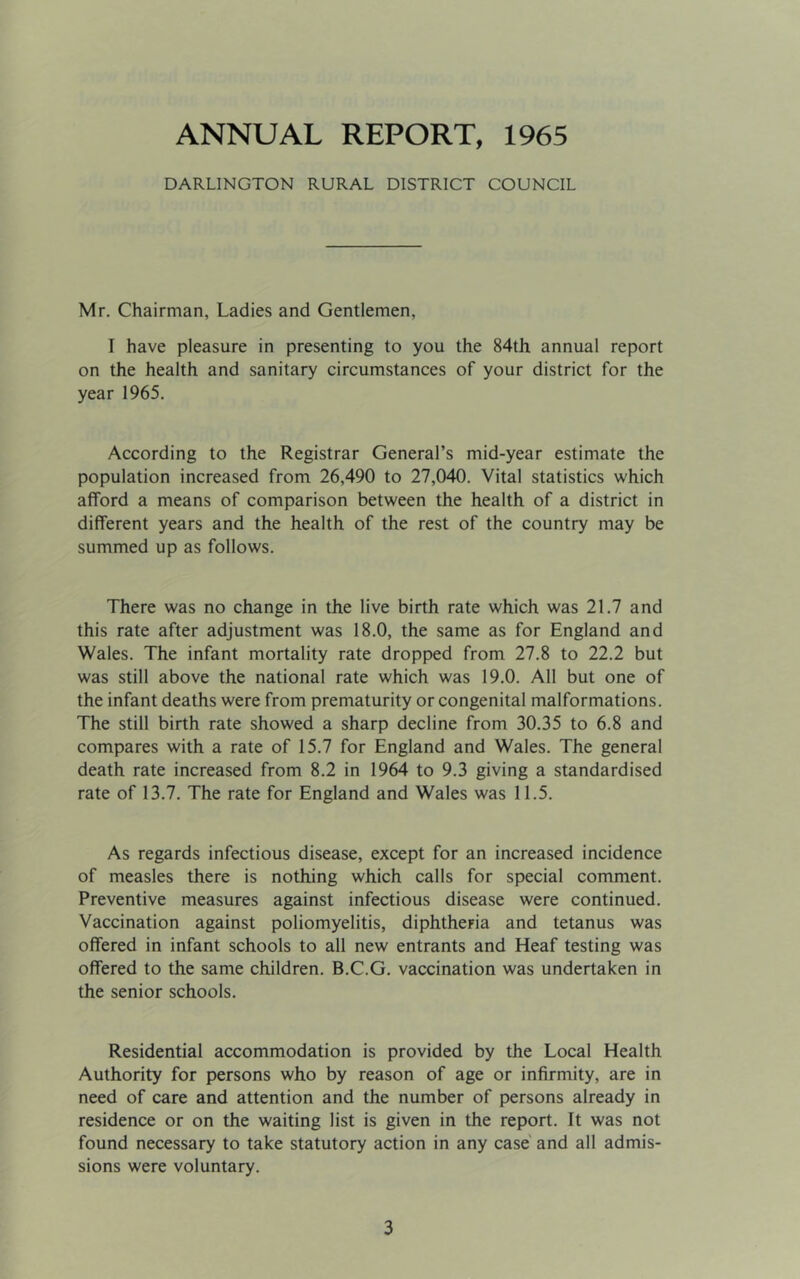 ANNUAL REPORT, 1965 DARLINGTON RURAL DISTRICT COUNCIL Mr. Chairman, Ladies and Gentlemen, T have pleasure in presenting to you the 84th annual report on the health and sanitary circumstances of your district for the year 1965. According to the Registrar General’s mid-year estimate the population increased from 26,490 to 27,040. Vital statistics which afford a means of comparison between the health of a district in different years and the health of the rest of the country may be summed up as follows. There was no change in the live birth rate which was 21.7 and this rate after adjustment was 18.0, the same as for England and Wales. The infant mortality rate dropped from 27.8 to 22.2 but was still above the national rate which was 19.0. All but one of the infant deaths were from prematurity or congenital malformations. The still birth rate showed a sharp decline from 30.35 to 6.8 and compares with a rate of 15.7 for England and Wales. The general death rate increased from 8.2 in 1964 to 9.3 giving a standardised rate of 13.7. The rate for England and Wales was 11.5. As regards infectious disease, except for an increased incidence of measles there is nothing which calls for special comment. Preventive measures against infectious disease were continued. Vaccination against poliomyelitis, diphtheria and tetanus was offered in infant schools to all new entrants and Heaf testing was offered to the same children. B.C.G. vaccination was undertaken in the senior schools. Residential accommodation is provided by the Local Health Authority for persons who by reason of age or infirmity, are in need of care and attention and the number of persons already in residence or on the waiting list is given in the report. It was not found necessary to take statutory action in any case' and all admis- sions were voluntary.