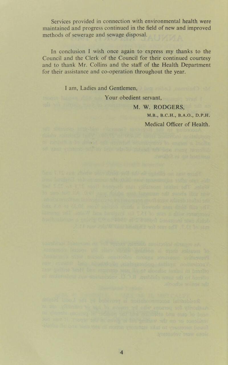 Services provided in connection with environmental health were maintained and progress continued in the field of new and improved methods of sewerage and sewage disposal. In conclusion I wish once again to express my thanks to the Council and the Clerk of the Council for their continued courtesy and to thank Mr. Collins and the staff of the Health Department for their assistance and co-operation throughout the year. I am, Ladies and Gentlemen, Your obedient servant, M. W. RODGERS, M.B., B.C.H., B.A.O., D.P.H. Medical Officer of Health.