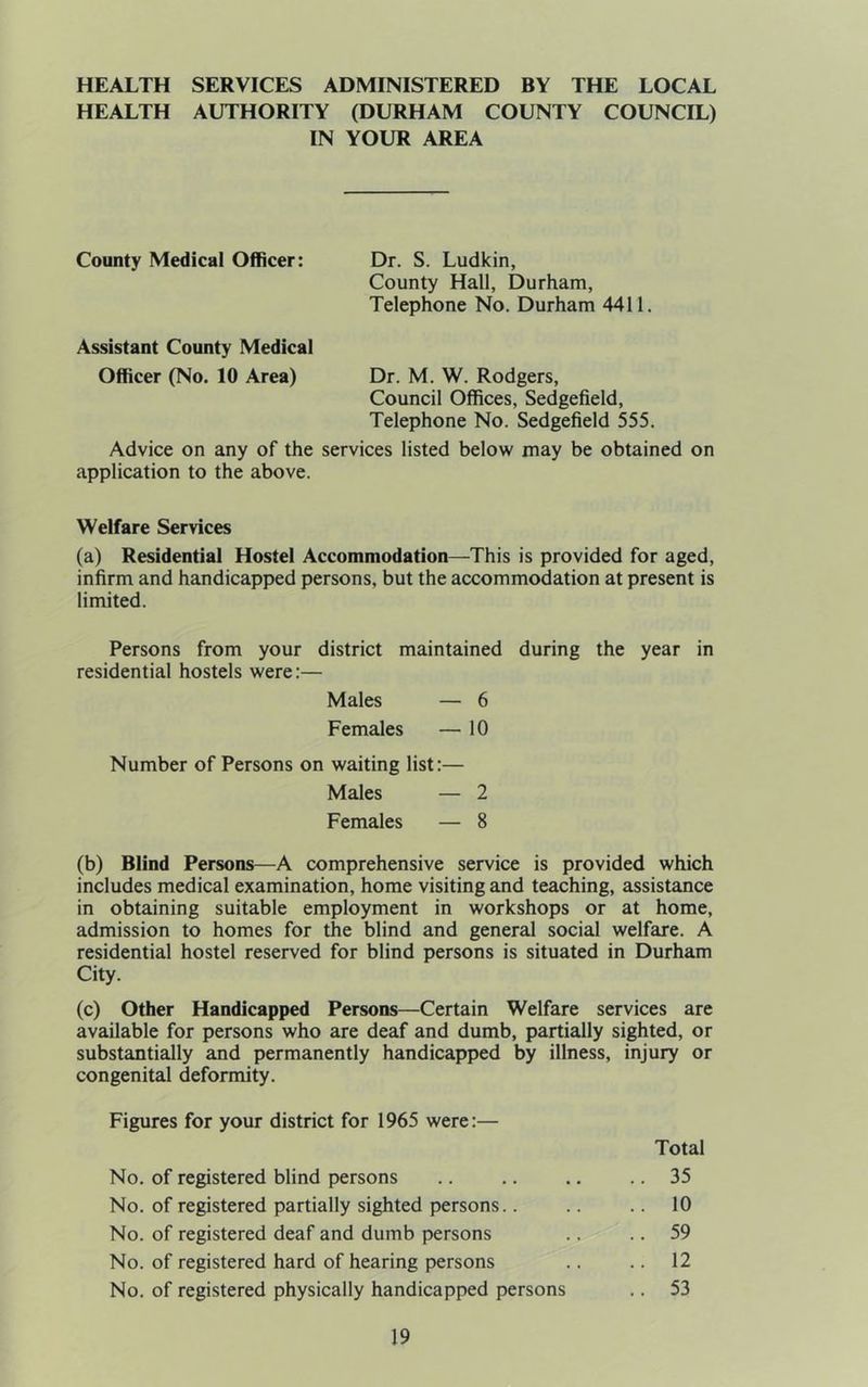 HEALTH SERVICES ADMINISTERED BY THE LOCAL HEALTH AUTHORITY (DURHAM COUNTY COUNCIL) IN YOUR AREA County Medical Officer: Dr. S. Ludkin, County Hall, Durham, Telephone No. Durham 4411. Assistant County Medical Officer (No. 10 Area) Dr. M. W. Rodgers, Council Offices, Sedgefield, Telephone No. Sedgefield 555. Advice on any of the services listed below may be obtained on application to the above. Welfare Services (a) Residential Hostel Accommodation—This is provided for aged, infirm and handicapped persons, but the accommodation at present is limited. Persons from your district maintained during the year in residential hostels were:— Males — 6 Females — 10 Number of Persons on waiting list:— Males — 2 Females — 8 (b) Blind Persons—A comprehensive service is provided which includes medical examination, home visiting and teaching, assistance in obtaining suitable employment in workshops or at home, admission to homes for the blind and general social welfare. A residential hostel reserved for blind persons is situated in Durham City. (c) Other Handicapped Persons—Certain Welfare services are available for persons who are deaf and dumb, partially sighted, or substantially and permanently handicapped by illness, injury or congenital deformity. Figures for your district for 1965 were:— Total No. of registered blind persons .. .. .. .. 35 No. of registered partially sighted persons.. .. .. 10 No. of registered deaf and dumb persons .. .. 59 No. of registered hard of hearing persons .. .. 12 No. of registered physically handicapped persons .. 53