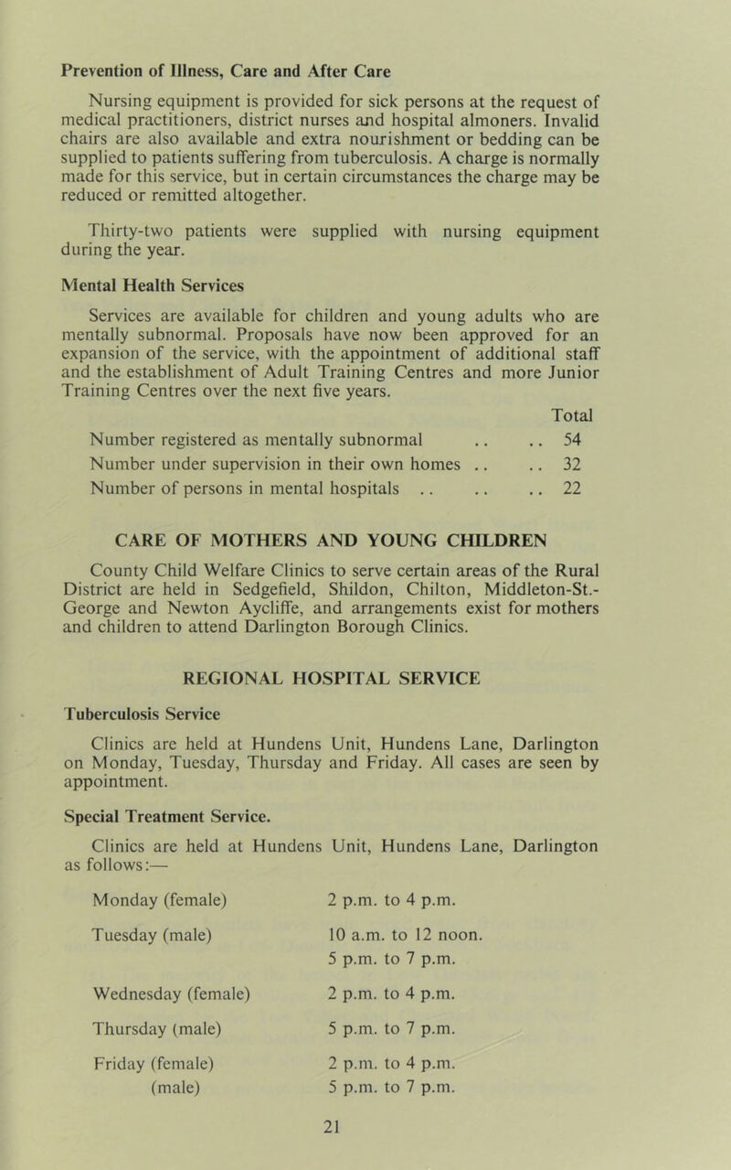 Prevention of Illness, Care and After Care Nursing equipment is provided for sick persons at the request of medical practitioners, district nurses and hospital almoners. Invalid chairs are also available and extra nourishment or bedding can be supplied to patients suffering from tuberculosis. A charge is normally made for this service, but in certain circumstances the charge may be reduced or remitted altogether. Thirty-two patients were supplied with nursing equipment during the year. Mental Health Services Services are available for children and young adults who are mentally subnormal. Proposals have now been approved for an expansion of the service, with the appointment of additional staff and the establishment of Adult Training Centres and more Junior Training Centres over the next five years. Total Number registered as mentally subnormal .. .. 54 Number under supervision in their own homes .. .. 32 Number of persons in mental hospitals .. .. .. 22 CARE OF MOTHERS AND YOUNG CHILDREN County Child Welfare Clinics to serve certain areas of the Rural District are held in Sedgefield, Shildon, Chilton, Middleton-St.- George and Newton Aycliffe, and arrangements exist for mothers and children to attend Darlington Borough Clinics. REGIONAL HOSPITAL SERVICE Tuberculosis Service Clinics arc held at Hundens Unit, Hundens Lane, Darlington on Monday, Tuesday, Thursday and Friday. All cases are seen by appointment. Special Treatment Service. Clinics are held at Hundens as follows:— Monday (female) Tuesday (male) Wednesday (female) Thursday (male) Unit, Hundens Lane, Darlington 2 p.m. to 4 p.m. 10 a.m. to 12 noon. 5 p.m. to 7 p.m. 2 p.m. to 4 p.m. 5 p.m. to 7 p.m. 2 p.m. to 4 p.m. 5 p.m. to 7 p.m. Friday (female) (male)