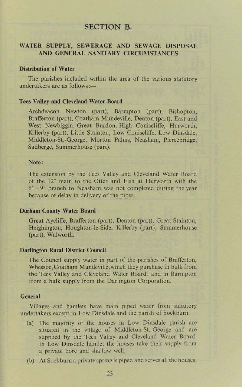 SECTION B. WATER SUPPLY, SEWERAGE AND SEWAGE DISPOSAL AND GENERAL SANITARY CIRCUMSTANCES Distribution of Water The parishes included within the area of the various statutory undertakers are as follows:— Tees Valley and Cleveland Water Board Archdeacon Newton (part), Barmpton (part), Bishopton, Brafferton (part), Coatham Mundeville, Denton (part). East and West Newbiggin, Great Burdon, High Coniscliffe, Hurworth, Killerby (part). Little Stainton, Low Coniscliffe, Low Dinsdale, Middleton-St.-George, Morton Palms, Neasham, Piercebridge, Sadberge, Summerhouse (part). Note: The extension by the Tees Valley and Cleveland Water Board of the 12 main to the Otter and Fish at Hurworth with the 6 - 9 branch to Neasham was not completed during the year because of delay in delivery of the pipes. Durham County Water Board Great Aycliffe, Brafferton (part), Denton (part). Great Stainton, Heighington, Houghton-le-Side, Killerby (part). Summerhouse (part), Walworth. Darlington Rural District Council The Council supply water in part of the parishes of Brafferton, Whessoe,Coatham Mundeville, which they purchase in bulk from the Tees Valley and Cleveland Water Board; and in Barmpton from a bulk supply from the Darlington Cbrporation. General Villages and hamlets have main piped water from statutory undertakers except in Low Dinsdale and the parish of Sockburn. (a) The majority of the houses in Low Dinsdale parish are situated in the village of Middleton-St.-George and are supplied by the Tees Valley and Cleveland Water Board. In Low Dinsdale hamlet the houses take their supply from a private bore and shallow well. (b) At Sockburn a private spring is piped and serves all the houses.