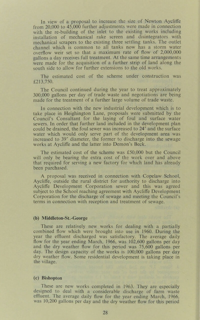 In view of a proposal to increase the size of Newton AyclifTe from 20,000 to 45,000 further adjustments were made in connection with the re-building of the inlet to the existing works including installation of mechanical rake screen and disintegrators with mechanical scrapers to the existing three settling tanks. The outlet channel which is common to all tanks now has a storm water overflow weir set so that a maximum rate of flow of 2,000,000 gallons a day receives full treatment. At the same time arrangements were made for the acquisition of a further strip of land along the south side to allow for further extensions to the old works. The estimated cost of the scheme under construction was £213,750. The Council continued during the year to treat approximately 300,000 gallons per day of trade waste and negotiations are being made for the treatment of a further large volume of trade waste. In connection with the new industrial development which is to take place in Heighington Lane, proposals were submitted by the Council’s Consultant for the laying of foul and surface water sewers. In order that further land included in the development plan could be drained, the foul sewer was increased to 24 and the surface water which would only serve part of the development area was increased to 39 diameter, the former to discharge into the sewage works at AyclifTe and the latter into Demon’s Beck. The estimated cost of the scheme was £50,000 but the Council will only be bearing the extra cost of the work over and above that required for serving a new factory for which land has already been purchased. A proposal was received in connection with Copelaw School, AyclifTe, outside the rural district for authority to discharge into AyclifTe Development Corporation sewer and this was agreed subject to the School reaching agreement with AyclifTe Development Corporation for the discharge of sewage and meeting the Council’s terms in connection with reception and treatment of sewage. (b) Middleton-St.-George These are relatively new works for dealing with a partially combined flow which were brought into use in 1960. During the year the effluent discharged was satisfactory. The average daily flow for the year ending March, 1966, was 102,600 gallons per day and the dry weather flow for this period was 75,600 gallons per day. The design capacity of the works is 100,000 gallons per day dry weather flow. Some residential development is taking place in the village. (c) Bishopton These are new works conipleted in 1963. They are especially designed to deal with a considerable discharge of farm waste effluent. The average daily flow for the year ending March, 1966, was 10,200 gallons per day and the dry weather flow for this period