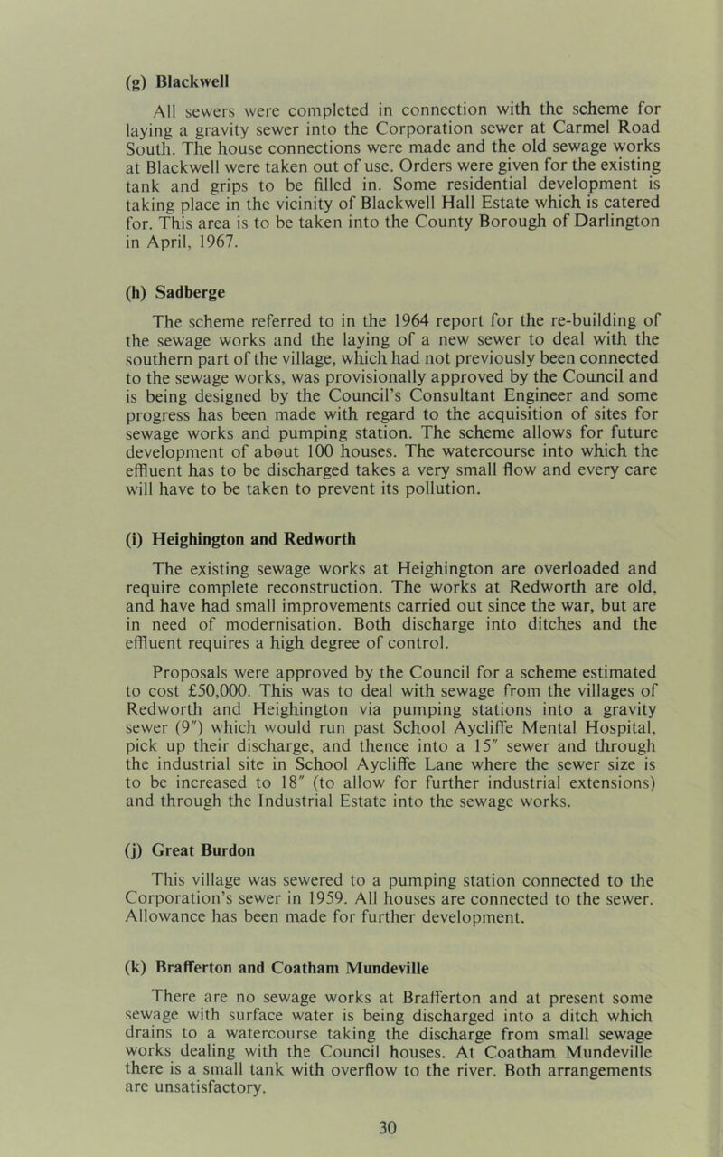 (g) Blackwell All sewers were completed in connection with the scheme for laying a gravity sewer into the Corporation sewer at Carmel Road South. The house connections were made and the old sewage works at Blackwell were taken out of use. Orders were given for the existing tank and grips to be filled in. Some residential development is taking place in the vicinity of Blackwell Hall Estate which is catered for. This area is to be taken into the County Borough of Darlington in April, 1967. (h) Sadberge The scheme referred to in the 1964 report for the re-building of the sewage works and the laying of a new sewer to deal with the southern part of the village, which had not previously been connected to the sewage works, was provisionally approved by the Council and is being designed by the Council’s Consultant Engineer and some progress has been made with regard to the acquisition of sites for sewage works and pumping station. The scheme allows for future development of about 100 houses. The watercourse into which the effluent has to be discharged takes a very small flow and every care will have to be taken to prevent its pollution. (i) Heighington and Redworth The existing sewage works at Heighington are overloaded and require complete reconstruction. The works at Redworth are old, and have had small improvements carried out since the war, but are in need of modernisation. Both discharge into ditches and the effluent requires a high degree of control. Proposals were approved by the Council for a scheme estimated to cost £50,000. This was to deal with sewage from the villages of Redworth and Heighington via pumping stations into a gravity sewer (9) which would run past School Aycliffe Mental Hospital, pick up their discharge, and thence into a 15 sewer and through the industrial site in School Aycliffe Lane where the sewer size is to be increased to 18 (to allow for further industrial extensions) and through the Industrial Estate into the sewage works. (j) Great Burdon This village was sewered to a pumping station connected to the Corporation’s sewer in 1959. All houses are connected to the sewer. Allowance has been made for further development. (k) Brafferton and Coatham Mundeville There are no sewage works at Brafferton and at present some sewage with surface water is being discharged into a ditch which drains to a watercourse taking the discharge from small sewage works dealing with the Council houses. At Coatham Mundeville there is a small tank with overflow to the river. Both arrangements are unsatisfactory.