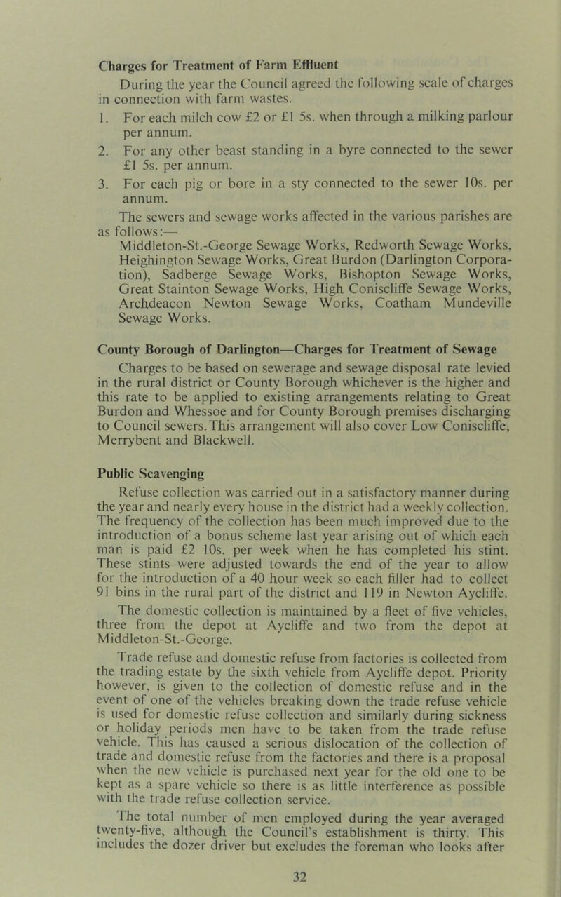 Charges for Treatment of Farm Effluent During the year the Council agreed the following scale of charges in connection with farm wastes. 1. For each milch cow £2 or £1 5s. when through a milking parlour per annum. 2. For any other beast standing in a byre connected to the sewer £1 5s. per annum. 3. For each pig or bore in a sty connected to the sewer 10s. per annum. The sewers and sewage works affected in the various parishes are as follows:— Middleton-St.-George Sewage Works, Redworth Sewage Works, Heighington Sewage Works, Great Burdon (Darlington Corpora- tion), Sadberge Sewage Works, Bishopton Sewage Works, Great Stainton Sewage Works, High Coniscliflfe Sewage Works, Archdeacon Newton Sewage Works, Coatham Mundeville Sewage Works. County Borough of Darlington—Charges for Treatment of Sewage Charges to be based on sewerage and sewage disposal rate levied in the rural district or County Borough whichever is the higher and this rate to be applied to existing arrangements relating to Great Burdon and Whessoe and for County Borough premises discharging to Council sewers.This arrangement will also cover Low Coniscliflfe, Merrybent and Blackwell. Public Scavenging Refuse collection was carried out in a satisfactory manner during the year and nearly every house in the district had a weekly collection. The frequency of the collection has been much improved due to the introduction of a bonus scheme last year arising out of which each man is paid £2 10s. per week when he has completed his stint. These stints were adjusted towards the end of the year to allow for the introduction of a 40 hour week so each filler had to collect 91 bins in the rural part of the district and 119 in Newton Aycliflfe. The domestic collection is maintained by a fleet of five vehicles, three from the depot at Aycliflfe and two from the depot at M iddleton-St.-George. Trade refuse and domestic refuse from factories is collected from the trading estate by the sixth vehicle from Aycliflfe depot. Priority however, is given to the collection of domestic refuse and in the event of one of the vehicles breaking down the trade refuse vehicle is used for domestic refuse collection and similarly during sickness or holiday periods men have to be taken from the trade refuse vehicle. This has caused a serious dislocation of the collection of trade and domestic refuse from the factories and there is a proposal when the new vehicle is purchased next year for the old one to be kept as a spare vehicle so there is as little interference as possible with the trade refuse collection service. The total number of men employed during the year averaged twenty-five, although the Council’s establishment is thirty. This includes the dozer driver but excludes the foreman who looks after