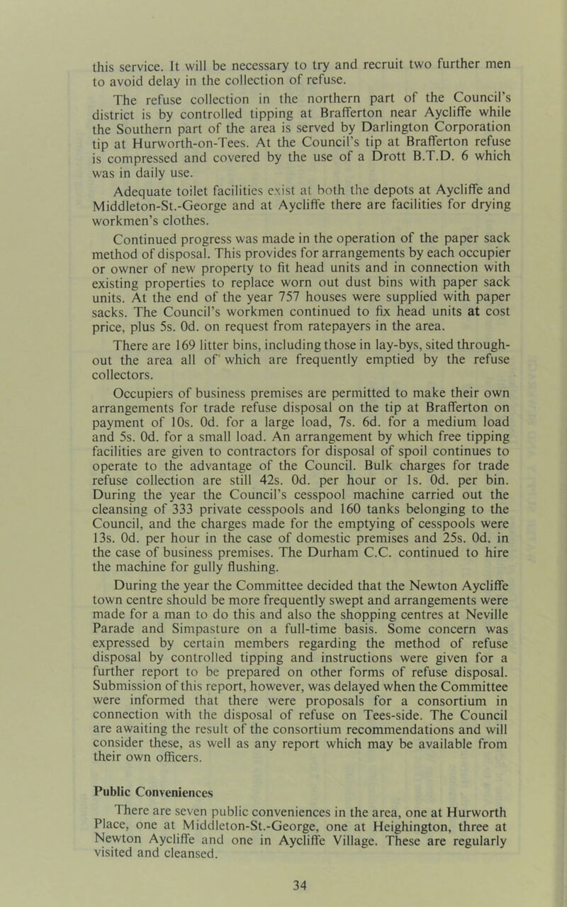 this service. It will be necessary to try and recruit two further men to avoid delay in the collection of refuse. The refuse collection in the northern part of the Council’s district is by controlled tipping at Brafferton near Aycliflfe while the Southern part of the area is served by Darlington Corporation tip at Hurworth-on-Tees. At the Council’s tip at Brafferton refuse is compressed and covered by the use of a Drott B.T.D. 6 which was in daily use. Adequate toilet facilities e.xist at both the depots at Aycliffe and Middleton-St.-George and at Aycliffe there are facilities for drying workmen’s clothes. Continued progress was made in the operation of the paper sack method of disposal. This provides for arrangements by each occupier or owner of new property to fit head units and in connection with existing properties to replace worn out dust bins with paper sack units. At the end of the year 757 houses were supplied with paper sacks. The Council’s workmen continued to fix head units at cost price, plus 5s. Od. on request from ratepayers in the area. There are 169 litter bins, including those in lay-bys, sited through- out the area all of which are frequently emptied by the refuse collectors. Occupiers of business premises are permitted to make their own arrangements for trade refuse disposal on the tip at Brafferton on payment of 10s. Od. for a large load, 7s. 6d. for a medium load and 5s. Od. for a small load. An arrangement by which free tipping facilities are given to contractors for disposal of spoil continues to operate to the advantage of the Council. Bulk charges for trade refuse collection are still 42s. Od. per hour or Is. Od. per bin. During the year the Council’s cesspool machine carried out the cleansing of 333 private cesspools and 160 tanks belonging to the Council, and the charges made for the emptying of cesspools were 13s. Od. per hour in the case of domestic premises and 25s. Od. in the case of business premises. The Durham C.C. continued to hire the machine for gully flushing. During the year the Committee decided that the Newton Aycliffe town centre should be more frequently swept and arrangements were made for a man to do this and also the shopping centres at Neville Parade and Simpasture on a full-time basis. Some concern was expressed by certain members regarding the method of refuse disposal by controlled tipping and instructions were given for a further report to be prepared on other forms of refuse disposal. Submission of this report, however, was delayed when the Committee were informed that there were proposals for a consortium in connection with the disposal of refuse on Tees-side. The Council are awaiting the result of the consortium recommendations and will consider these, as well as any report which may be available from their own officers. Public Conveniences There are seven public conveniences in the area, one at Hurworth Place, one at Middleton-St.-George, one at Heighington, three at Newton Aycliffe and one in Aycliffe Village. These are regularly visited and cleansed.