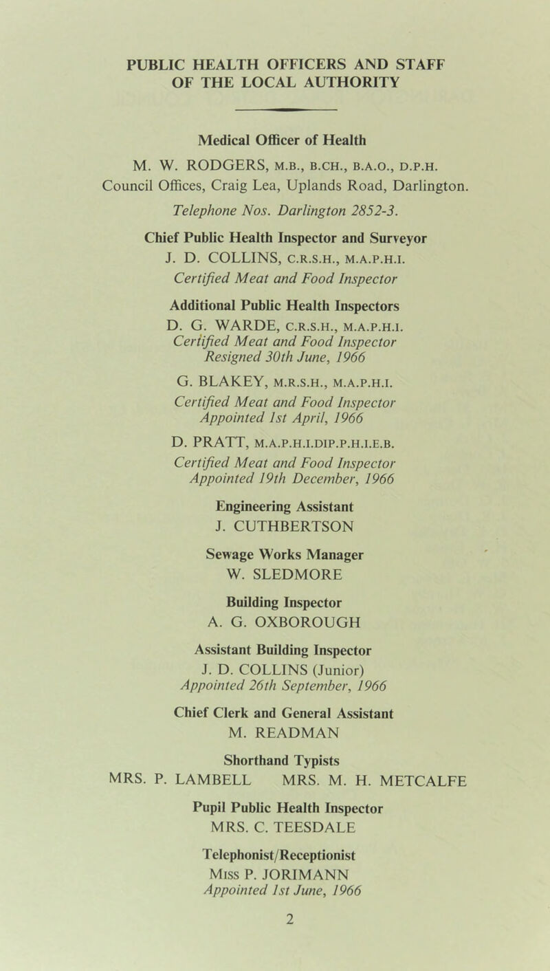 PUBLIC HEALTH OFFICERS AND STAFF OF THE LOCAL AUTHORITY Medical Officer of Health M. W. RODGERS, m.b., b.ch., b.a.o., d.p.h. Council Offices, Craig Lea, Uplands Road, Darlington. Telephone Nos. Darlington 2852-3. Chief Public Health Inspector and Surveyor J. D. COLLINS, C.R.S.H., M.A.P.H.I. Certified Meat and Food Inspector Additional Public Health Inspectors D. G. WARDE, C.R.S.H., m.a.p.h.i. Certified Meat and Food Inspector Resigned 30th June, 1966 G. BLAKEY, m.r.s.h., m.a.p.h.i. Certified Meat and Food Inspector Appointed 1st April, 1966 D. PRATT, M.A.P.H.I.DIP.P.H.I.E.B. Certified Meat and Food Inspector Appointed 19th December, 1966 Engineering Assistant J. CUTHBERTSON Sewage Works Manager W. SLEDMORE Building Inspector A. G. OXBOROUGH Assistant Building Inspector J. D. COLLINS (Junior) Appointed 26th September, 1966 Chief Clerk and General Assistant M. READMAN Shorthand Typists MRS. P. LAMBELL MRS. M. H. METCALFE Pupil Public Health Inspector MRS. C. TEESDALE Telephonist/Receptionist Miss P. JORIMANN Appointed 1st June, 1966