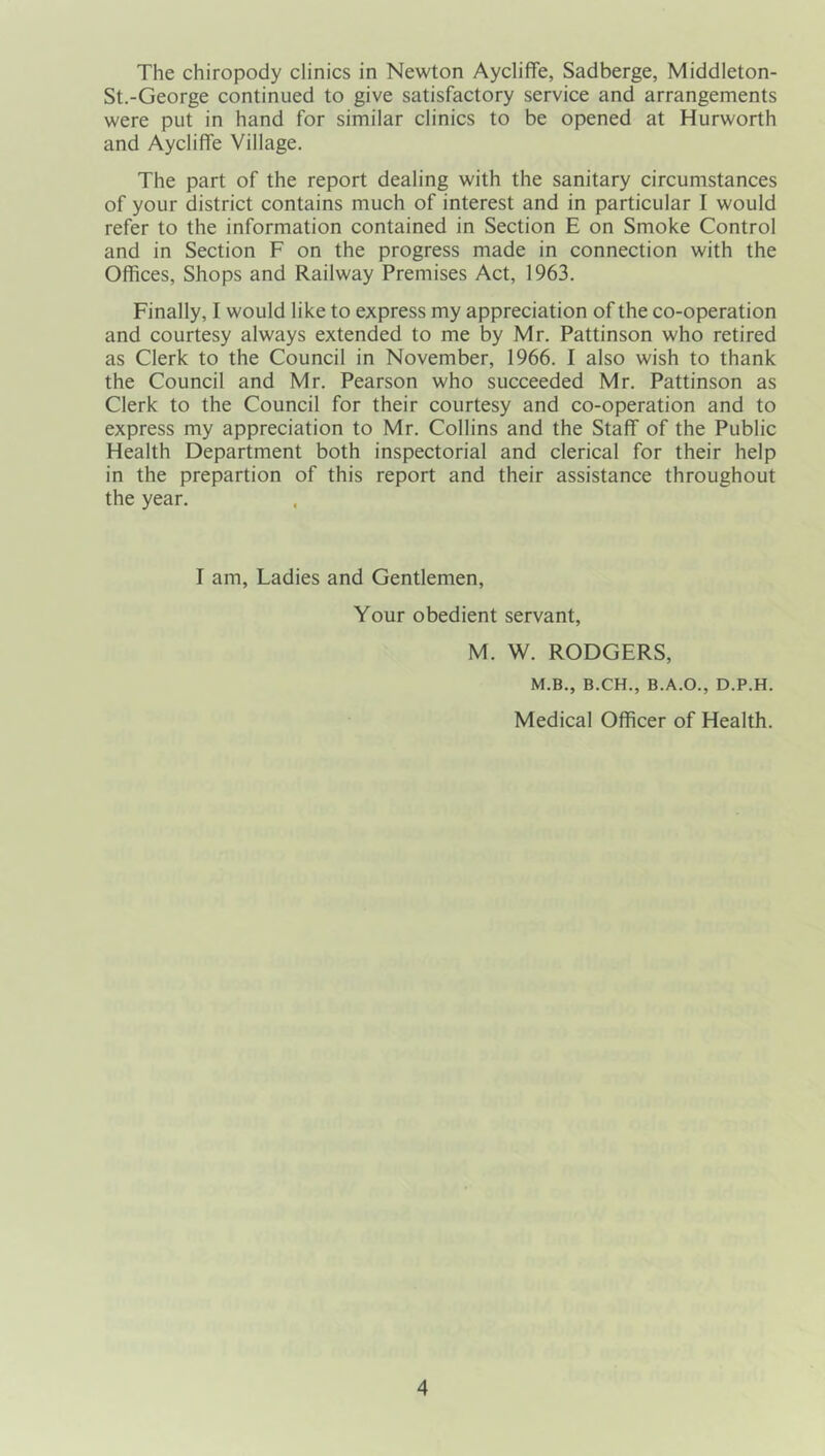 The chiropody clinics in Newton Aycliffe, Sadberge, Middleton- St.-George continued to give satisfactory service and arrangements were put in hand for similar clinics to be opened at Hurworth and Aycliffe Village. The part of the report dealing with the sanitary circumstances of your district contains much of interest and in particular I would refer to the information contained in Section E on Smoke Control and in Section F on the progress made in connection with the Offices, Shops and Railway Premises Act, 1963. Finally, I would like to express my appreciation of the co-operation and courtesy always extended to me by Mr. Pattinson who retired as Clerk to the Council in November, 1966. I also wish to thank the Council and Mr. Pearson who succeeded Mr. Pattinson as Clerk to the Council for their courtesy and co-operation and to express my appreciation to Mr. Collins and the Staff of the Public Health Department both inspectorial and clerical for their help in the prepartion of this report and their assistance throughout the year. I am. Ladies and Gentlemen, Your obedient servant. M. W. RODGERS, M.B., B.CH., B.A.O., D.P.H. Medical Officer of Health.