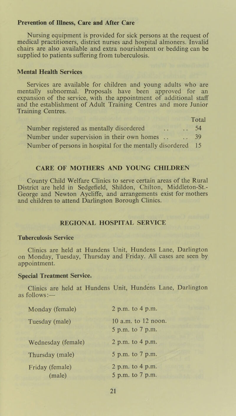 Prevention of Illness, Care and After Care Nursing equipment is provided for sick persons at the request of medical practitioners, district nurses and hospital almoners. Invalid chairs are also available and extra nourishment or bedding can be supplied to patients suffering from tuberculosis. Mental Health Services Services are available for children and young adults who are mentally subnormal. Proposals have been approved for an expansion of the service, with the appointment of additional staff and the establishment of Adult Training Centres and more Junior Training Centres. Total Number registered as mentally disordered .. .. 54 Number under supervision in their own homes .. .. 39 Number of persons in hospital for the mentally disordered 15 CARE OF MOTHERS AND YOUNG CHILDREN County Child Welfare Clinics to serve certain areas of the Rural District are held in Sedgefield, Shildon, Chilton, Middleton-St.- George and Newton Aycliffe, and arrangements exist for mothers and children to attend Darlington Borough Clinics. REGIONAL HOSPITAL SERVICE Tuberculosis Service Clinics are held at Hundens Unit, Hundens Lane, Darlington on Monday, Tuesday, Thursday and Friday. All cases are seen by appointment. Special Treatment Service. Clinics are held at Hundens Unit, Hundens Lane, Darlington as follows:— Monday (female) Tuesday (male) Wednesday (female) Thursday (male) 2 p.m. to 4 p.m. 10 a.m. to 12 noon. 5 p.m. to 7 p.m. 2 p.m. to 4 p.m. 5 p.m. to 7 p.m. 2 p.m. to 4 p.m. 5 p.m. to 7 p.m. Friday (female) (male)