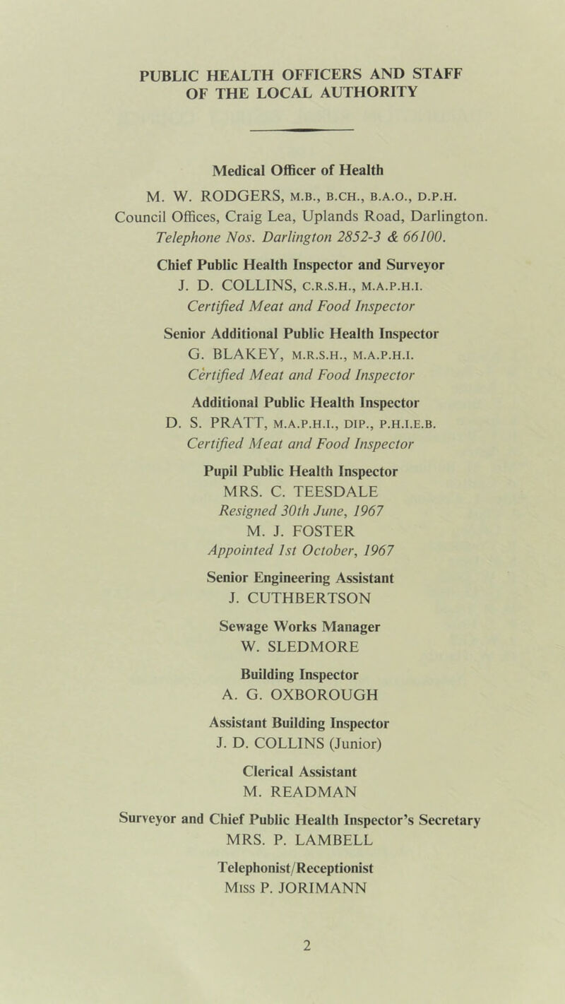 PUBLIC HEALTH OFFICERS AND STAFF OF THE LOCAL AUTHORITY Medical Officer of Health M. W. RODGERS, m.b., b.ch., b.a.o., d.p.h. Council Offices, Craig Lea, Uplands Road, Darlington. Telephone Nos. Darlington 2852-3 & 66100. Chief Public Health Inspector and Surveyor J. D. COLLINS, C.R.S.H., M.A.P.H.I. Certified Meat and Food Inspector Senior Additional Public Health Inspector G. BLAKEY, m.r.s.h., m.a.p.h.i. Certified Meat and Food Inspector Additional Public Health Inspector D. S. PRATT, M.A.P.H.I., DIP., P.H.I.E.B. Certified Meat and Food Inspector Pupil Public Health Inspector MRS. C. TEESDALE Resigned 30th June, 1967 M. J. FOSTER Appointed 1st October, 1967 Senior Engineering Assistant J. CUTHBERTSON Sewage Works Manager W. SLEDMORE Building Inspector A. G. OXBOROUGH Assistant Building Inspector J. D. COLLINS (Junior) Clerical Assistant M. READMAN Surveyor and Chief Public Health Inspector’s Secretary MRS. P. LAMBELL T elephonist/Receptionist Miss P. JORIMANN