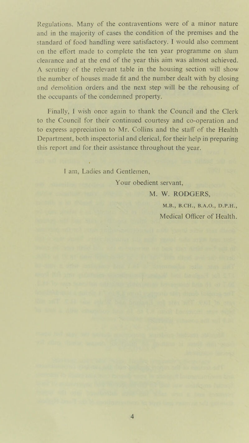 Regulations. Many of the contraventions were of a minor nature and in the majority of cases the condition of the premises and the standard of food handling were satisfactory. I would also comment on the effort made to complete the ten year programme on slum clearance and at the end of the year this aim was almost achieved. A scrutiny of the relevant table in the housing section will show the number of houses made fit and the number dealt with by closing and demolition orders and the next step will be the rehousing of the occupants of the condemned property. Finally, I wish once again to thank the Council and the Clerk to the Council for their continued courtesy and co-operation and to express appreciation to Mr. Collins and the staff of the Health Department, both inspectorial and clerical, for their help in preparing this report and for their assistance throughout the year. 1 am, Ladies and Gentlemen, Your obedient servant, M. W. RODGERS, M.B., B.CH., B.A.O., D.P.H., Medical Officer of Health.