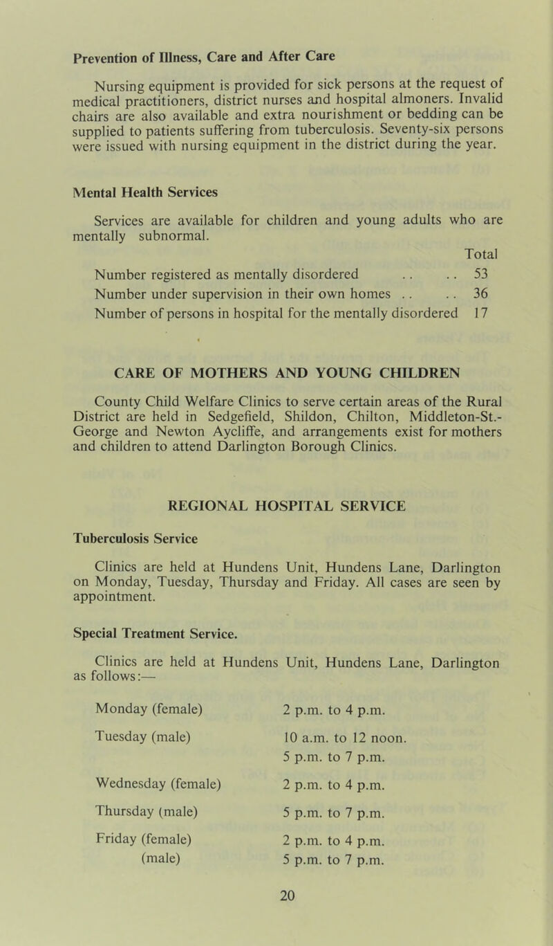 Prevention of Illness, Care and After Care Nursing equipment is provided for sick persons at the request of medical practitioners, district nurses and hospital almoners. Invalid chairs are also available and extra nourishment or bedding can be supplied to patients suffering from tuberculosis. Seventy-six persons were issued with nursing equipment in the district during the year. Mental Health Services Services are available for children and young adults who are mentally subnormal. Total Number registered as mentally disordered .. .. 53 Number under supervision in their own homes .. .. 36 Number of persons in hospital for the mentally disordered 17 CARE OF MOTHERS AND YOUNG CHILDREN County Child Welfare Clinics to serve certain areas of the Rural District are held in Sedgefield, Shildon, Chilton, Middleton-St.- George and Newton Aycliffe, and arrangements exist for mothers and children to attend Darlington Borough Clinics. REGIONAL HOSPITAL SERVICE Tuberculosis Service Clinics are held at Hundens on Monday, Tuesday, Thursday appointment. Special Treatment Service. Clinics are held at Hundens as follows:— Monday (female) Tuesday (male) Wednesday (female) Thursday (male) Friday (female) (male) Unit, Hundens Lane, Darlington and Friday. All cases are seen by Unit, Hundens Lane, Darlington 2 p.m. to 4 p.m. 10 a.m. to 12 noon. 5 p.m. to 7 p.m. 2 p.m. to 4 p.m. 5 p.m. to 7 p.m. 2 p.m. to 4 p.m. 5 p.m. to 7 p.m.