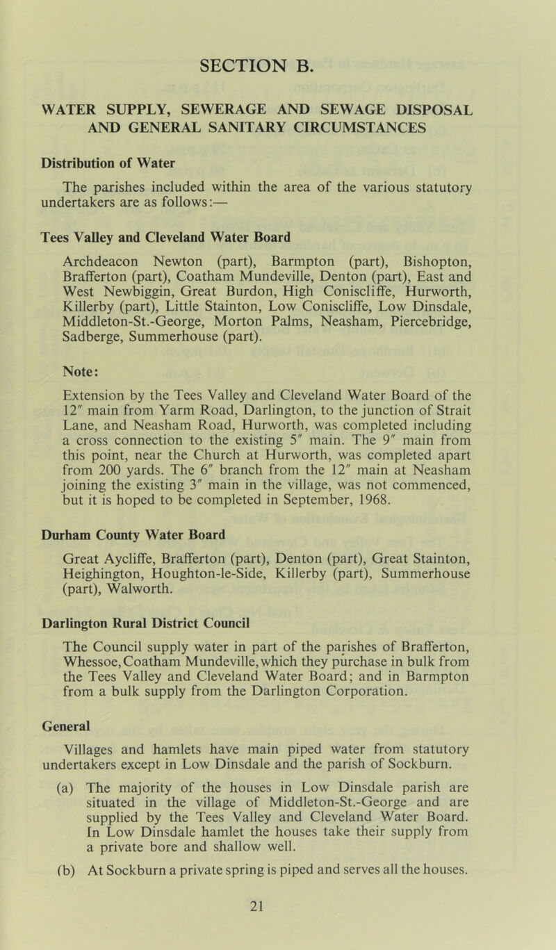 SECTION B. WATER SUPPLY, SEWERAGE AND SEWAGE DISPOSAL AND GENERAL SANITARY CIRCUMSTANCES Distribution of Water The parishes included within the area of the various statutory undertakers are as follows:— Tees Valley and Cleveland Water Board Archdeacon Newton (part), Barmpton (part), Bishopton, Brafferton (part), Coatham Mundeville, Denton (part), East and West Newbiggin, Great Burdon, High Coniscliffe, Hurworth, Killerby (part), Little Stainton, Low Coniscliffe, Low Dinsdale, Middleton-St.-George, Morton Palms, Neasham, Piercebridge, Sadberge, Summerhouse (part). Note: Extension by the Tees Valley and Cleveland Water Board of the 12 main from Yarm Road, Darlington, to the junction of Strait Lane, and Neasham Road, Hurworth, was completed including a cross connection to the existing 5 main. The 9 main from this point, near the Church at Hurworth, was completed apart from 200 yards. The 6 branch from the 12 main at Neasham joining the existing 3 main in the village, was not commenced, but it is hoped to be completed in September, 1968. Durham County Water Board Great Aycliffe, Brafferton (part), Denton (part), Great Stainton, Heighington, Houghton-le-Side, Killerby (part), Summerhouse (part), Walworth. Darlington Rural District Council The Council supply water in part of the parishes of Brafferton, Whessoe,Coatham Mundeville, which they purchase in bulk from the Tees Valley and Cleveland Water Board; and in Barmpton from a bulk supply from the Darlington Corporation. General Villages and hamlets have main piped water from statutory undertakers except in Low Dinsdale and the parish of Sockburn. (a) The majority of the houses in Low Dinsdale parish are situated in the village of Middleton-St.-George and are supplied by the Tees Valley and Cleveland Water Board. In Low Dinsdale hamlet the houses take their supply from a private bore and shallow well. (b) At Sockburn a private spring is piped and serves all the houses.