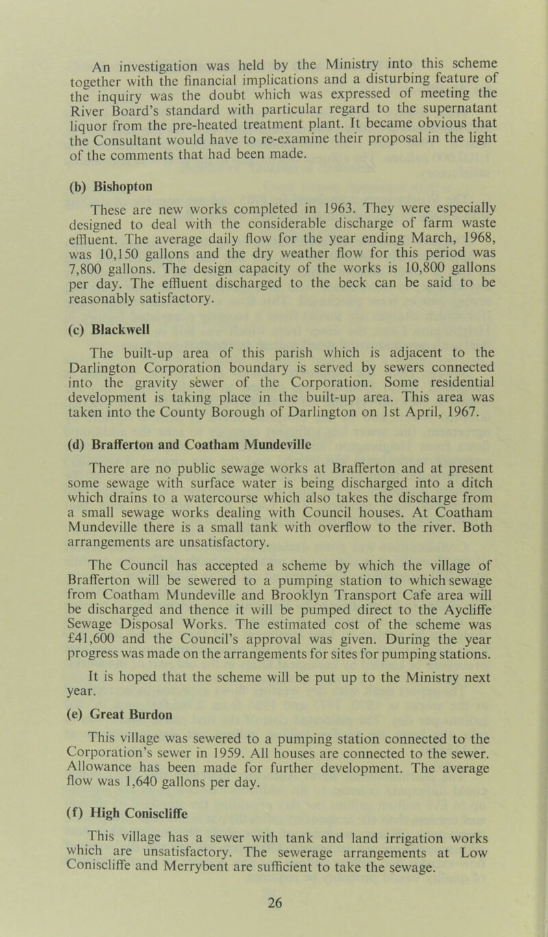 An investigation was held by the Ministry into this scheme together with the financial implications and a disturbing feature of the inquiry was the doubt which was expressed of meeting the River Board’s standard with particular regard to the supernatant liquor from the pre-heated treatment plant. It became obvious that the Consultant would have to re-examine their proposal in the light of the comments that had been made. (b) Bishopton These are new works completed in 1963. They were especially designed to deal with the considerable discharge of farm waste effluent. The average daily flow for the year ending March, 1968, was 10,150 gallons and the dry weather flow for this period was 7,800 gallons. The design capacity of the works is 10,800 gallons per day. The effluent discharged to the beck can be said to be reasonably satisfactory. (c) Blackwell The built-up area of this parish which is adjacent to the Darlington Corporation boundary is served by sewers connected into the gravity sewer of the Corporation. Some residential development is taking place in the built-up area. This area was taken into the County Borough of Darlington on 1st April, 1967. (d) Brafferton and Coatham Mundeville There are no public sewage works at Brafferton and at present some sewage with surface water is being discharged into a ditch which drains to a watercourse which also takes the discharge from a small sewage works dealing with Council houses. At Coatham Mundeville there is a small tank with overflow to the river. Both arrangements are unsatisfactory. The Council has accepted a scheme by which the village of Brafferton will be sewered to a pumping station to which sewage from Coatham Mundeville and Brooklyn Transport Cafe area will be discharged and thence it will be pumped direct to the Ayclifife Sewage Disposal Works. The estimated cost of the scheme was £41,600 and the Council’s approval was given. During the year progress was made on the arrangements for sites for pumping stations. It is hoped that the scheme will be put up to the Ministry next year. (e) Great Burdon This village was sewered to a pumping station connected to the Corporation’s sewer in 1959. All houses are connected to the sewer. Allowance has been made for further development. The average flow was 1,640 gallons per day. (f) High Coniscliffe This village has a sewer with tank and land irrigation works which are unsatisfactory. The sewerage arrangements at Low Coniscliffe and Merrybent are sufficient to take the sewage.