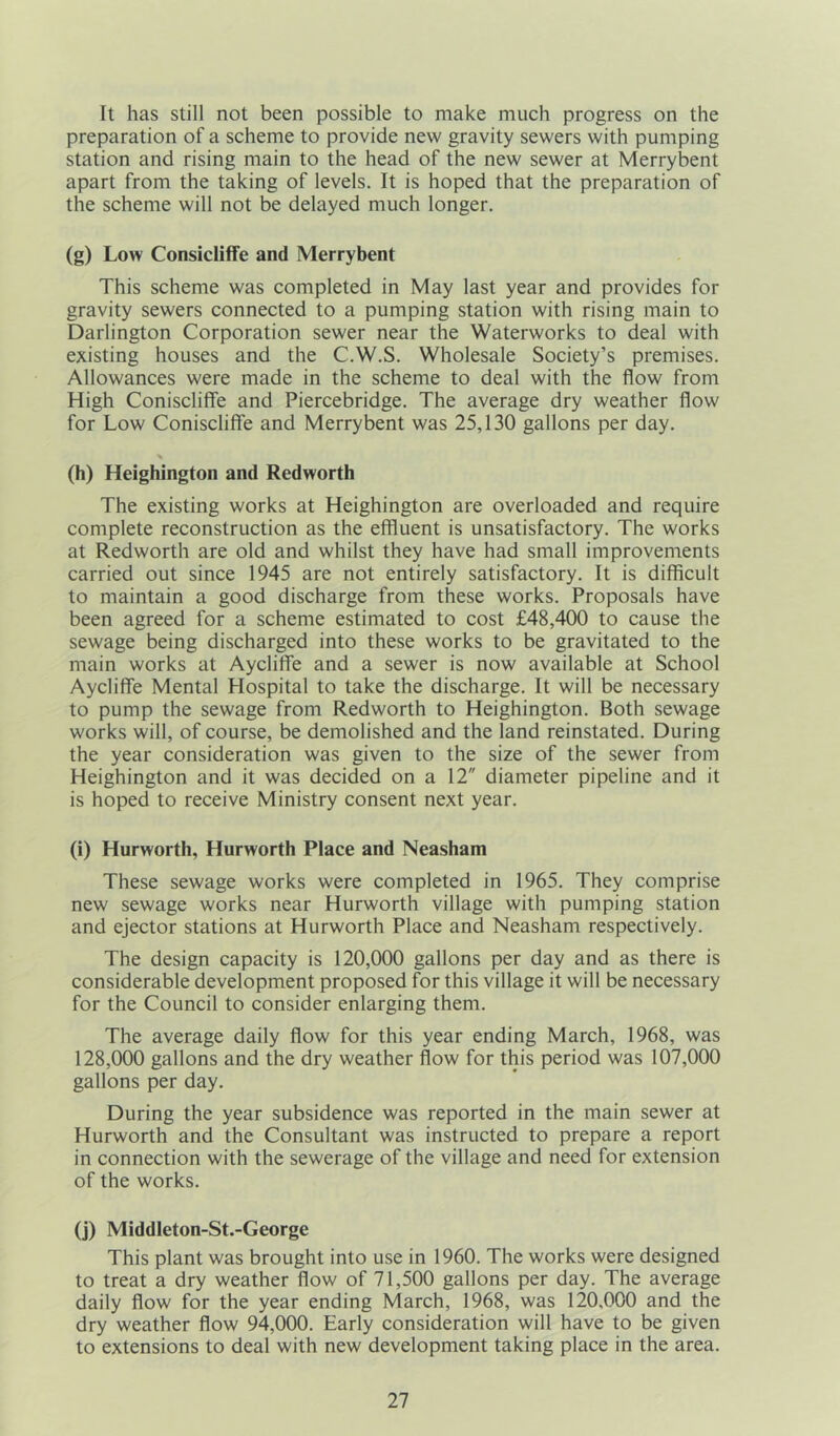 It has still not been possible to make much progress on the preparation of a scheme to provide new gravity sewers with pumping station and rising main to the head of the new sewer at Merrybent apart from the taking of levels. It is hoped that the preparation of the scheme will not be delayed much longer. (g) Low Consicliffe and Merrybent This scheme was completed in May last year and provides for gravity sewers connected to a pumping station with rising main to Darlington Corporation sewer near the Waterworks to deal with existing houses and the C.W.S. Wholesale Society’s premises. Allowances were made in the scheme to deal with the flow from High Coniscliffe and Piercebridge. The average dry weather flow for Low Coniscliffe and Merrybent was 25,130 gallons per day. * (h) Heighington and Redworth The existing works at Heighington are overloaded and require complete reconstruction as the effluent is unsatisfactory. The works at Redworth are old and whilst they have had small improvements carried out since 1945 are not entirely satisfactory. It is difficult to maintain a good discharge from these works. Proposals have been agreed for a scheme estimated to cost £48,400 to cause the sewage being discharged into these works to be gravitated to the main works at Aycliffe and a sewer is now available at School Aycliffe Mental Hospital to take the discharge. It will be necessary to pump the sewage from Redworth to Heighington. Both sewage works will, of course, be demolished and the land reinstated. During the year consideration was given to the size of the sewer from Heighington and it was decided on a 12 diameter pipeline and it is hoped to receive Ministry consent next year. (i) Hurworth, Hurworth Place and Neasham These sewage works were completed in 1965. They comprise new sewage works near Hurworth village with pumping station and ejector stations at Hurworth Place and Neasham respectively. The design capacity is 120,000 gallons per day and as there is considerable development proposed for this village it will be necessary for the Council to consider enlarging them. The average daily flow for this year ending March, 1968, was 128,000 gallons and the dry weather flow for this period was 107,000 gallons per day. During the year subsidence was reported in the main sewer at Hurworth and the Consultant was instructed to prepare a report in connection with the sewerage of the village and need for extension of the works. (j) Middleton-St.-George This plant was brought into use in 1960. The works were designed to treat a dry weather flow of 71,500 gallons per day. The average daily flow for the year ending March, 1968, was 120,000 and the dry weather flow 94,000. Early consideration will have to be given to extensions to deal with new development taking place in the area.