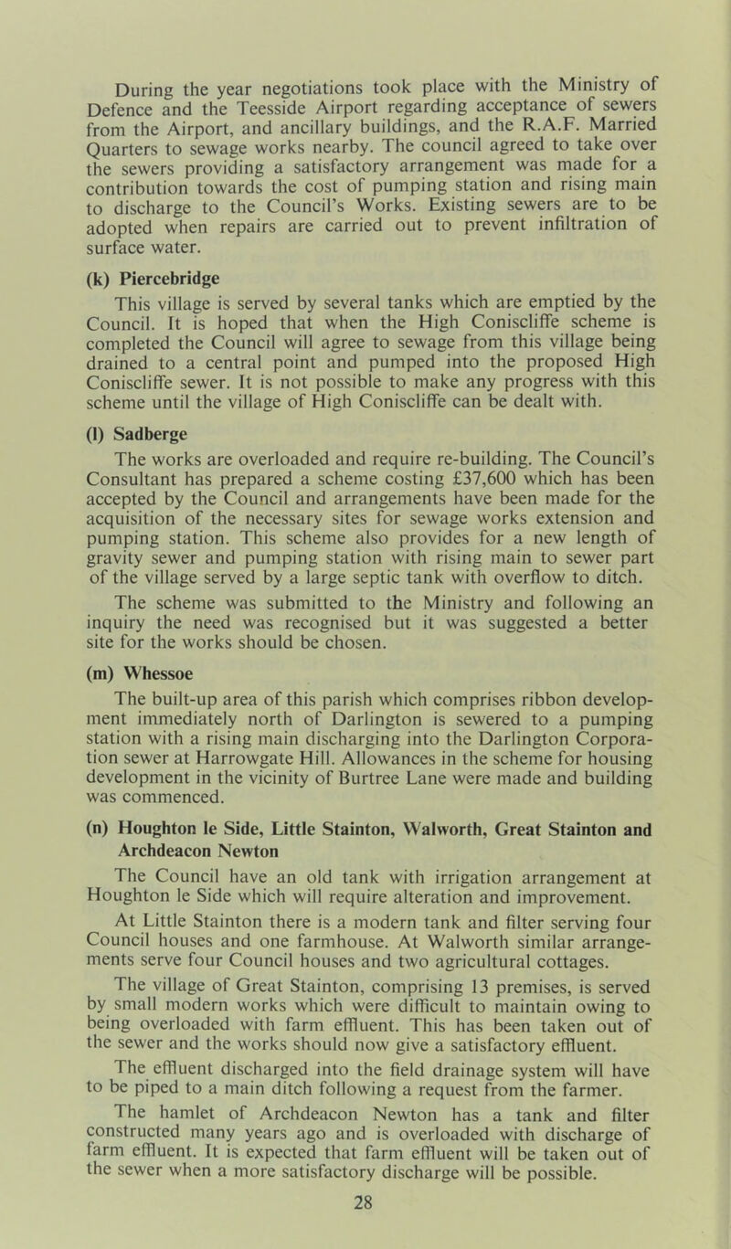 During the year negotiations took place with the Ministry of Defence and the Teesside Airport regarding acceptance of sewers from the Airport, and ancillary buildings, and the R.A.F. Married Quarters to sewage works nearby. The council agreed to take over the sewers providing a satisfactory arrangement was made for a contribution towards the cost of pumping station and rising main to discharge to the Council’s Works. Existing sewers are to be adopted when repairs are carried out to prevent infiltration of surface water. (k) Piercebridge This village is served by several tanks which are emptied by the Council. It is hoped that when the High Coniscliffe scheme is completed the Council will agree to sewage from this village being drained to a central point and pumped into the proposed High Coniscliffe sewer. It is not possible to make any progress with this scheme until the village of High Coniscliffe can be dealt with. (l) Sadberge The works are overloaded and require re-building. The Council’s Consultant has prepared a scheme costing £37,600 which has been accepted by the Council and arrangements have been made for the acquisition of the necessary sites for sewage works extension and pumping station. This scheme also provides for a new length of gravity sewer and pumping station with rising main to sewer part of the village served by a large septic tank with overflow to ditch. The scheme was submitted to the Ministry and following an inquiry the need was recognised but it was suggested a better site for the works should be chosen. (m) Whessoe The built-up area of this parish which comprises ribbon develop- ment immediately north of Darlington is sewered to a pumping station with a rising main discharging into the Darlington Corpora- tion sewer at Harrowgate Hill. Allowances in the scheme for housing development in the vicinity of Burtree Lane were made and building was commenced. (n) Houghton le Side, Little Stainton, Walworth, Great Stainton and Archdeacon Newton The Council have an old tank with irrigation arrangement at Houghton le Side which will require alteration and improvement. At Little Stainton there is a modern tank and filter serving four Council houses and one farmhouse. At Walworth similar arrange- ments serve four Council houses and two agricultural cottages. The village of Great Stainton, comprising 13 premises, is served by small modern works which were difficult to maintain owing to being overloaded with farm effluent. This has been taken out of the sewer and the works should now give a satisfactory effluent. The effluent discharged into the field drainage system will have to be piped to a main ditch following a request from the farmer. The hamlet of Archdeacon Newton has a tank and filter constructed many years ago and is overloaded with discharge of farm effluent. It is expected that farm effluent will be taken out of the sewer when a more satisfactory discharge will be possible.