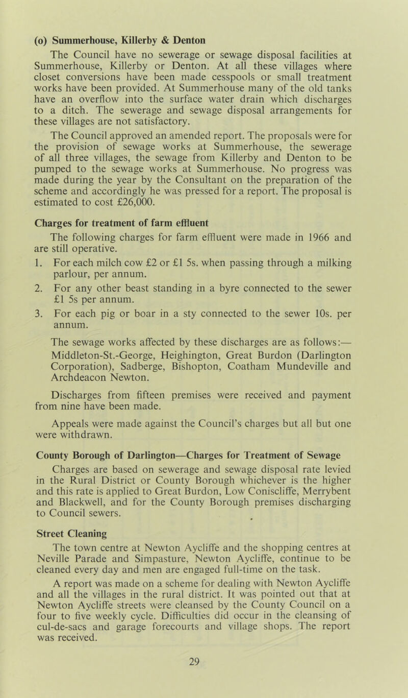 (o) Summerhouse, Killerby & Denton The Council have no sewerage or sewage disposal facilities at Summerhouse, Killerby or Denton. At all these villages where closet conversions have been made cesspools or small treatment works have been provided. At Summerhouse many of the old tanks have an overflow into the surface water drain which discharges to a ditch. The sewerage and sewage disposal arrangements for these villages are not satisfactory. The Council approved an amended report. The proposals were for the provision of sewage works at Summerhouse, the sewerage of all three villages, the sewage from Killerby and Denton to be pumped to the sewage works at Summerhouse. No progress was made during the year by the Consultant on the preparation of the scheme and accordingly he was pressed for a report. The proposal is estimated to cost £26,000. Charges for treatment of farm effluent The following charges for farm effluent were made in 1966 and are still operative. 1. For each milch cow £2 or £1 5s. when passing through a milking parlour, per annum. 2. For any other beast standing in a byre connected to the sewer £1 5s per annum. 3. For each pig or boar in a sty connected to the sewer 10s. per annum. The sewage works affected by these discharges are as follows:— Middleton-St.-George, Heighington, Great Burdon (Darlington Corporation), Sadberge, Bishopton, Coatham Mundeville and Archdeacon Newton. Discharges from fifteen premises were received and payment from nine have been made. Appeals were made against the Council’s charges but all but one were withdrawn. County Borough of Darlington—Charges for Treatment of Sewage Charges are based on sewerage and sewage disposal rate levied in the Rural District or County Borough whichever is the higher and this rate is applied to Great Burdon, Low Coniscliffe, Merrybent and Blackwell, and for the County Borough premises discharging to Council sewers. Street Cleaning The town centre at Newton Aycliffe and the shopping centres at Neville Parade and Simpasture, Newton Aycliffe, continue to be cleaned every day and men are engaged full-time on the task. A report was made on a scheme for dealing with Newton Aycliffe and all the villages in the rural district. It was pointed out that at Newton Aycliffe streets were cleansed by the County Council on a four to five weekly cycle. Difficulties did occur in the cleansing of cul-de-sacs and garage forecourts and village shops. The report was received.