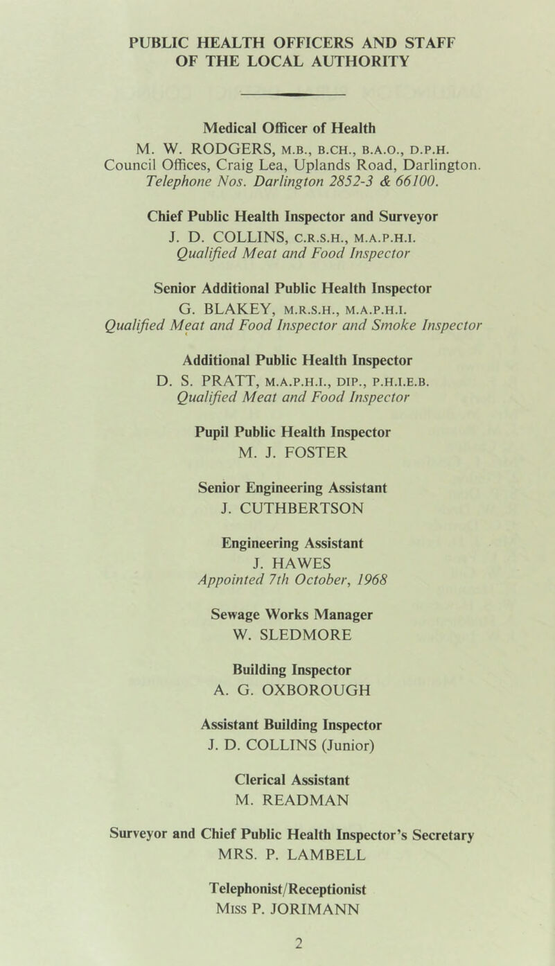 PUBLIC HEALTH OFFICERS AND STAFF OF THE LOCAL AUTHORITY Medical Officer of Health M. W. RODGERS, m.b., b.ch., b.a.o., d.p.h. Council Offices, Craig Lea, Uplands Road, Darlington. Telephone Nos. Darlington 2852-3 & 66100. Chief Public Health Inspector and Surveyor J. D. COLLINS, C.R.S.H., M.A.P.H.I. Qualified Meat and Food Inspector Senior Additional Public Health Inspector G. BLAKEY, m.r.s.h., m.a.p.h.i. Qualified Meat and Food Inspector and Smoke Inspector Additional Public Health Inspector D. S. PRATT, M.A.P.H.I., DIP., P.H.I.E.B. Qualified Meat and Food Inspector Pupil Public Health Inspector M. J. FOSTER Senior Engineering Assistant J. CUTHBERTSON Engineering Assistant J. HAWES Appointed 7th October, 1968 Sewage Works Manager W. SLEDMORE Building Inspector A. G. OXBOROUGH Assistant Building Inspector J. D. COLLINS (Junior) Clerical Assistant M. READMAN Surveyor and Chief Public Health Inspector’s Secretary MRS. P. LAMBELL Telephonist/Receptionist Miss P. JORIMANN