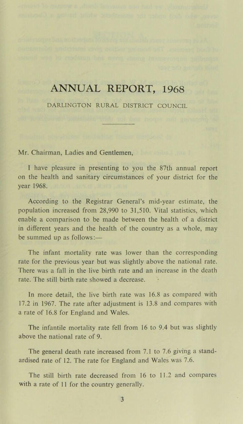 ANNUAL REPORT, 1968 DARLINGTON RURAL DISTRICT COUNCIL Mr. Chairman, Ladies and Gentlemen, I have pleasure in presenting to you the 87th annual report on the health and sanitary circumstances of your district for the year 1968. According to the Registrar General’s mid-year estimate, the population increased from 28,990 to 31,510. Vital statistics, which enable a comparison to be made between the health of a district in different years and the health of the country as a whole, may be summed up as follows:— The infant mortality rate was lower than the corresponding rate for the previous year but was slightly above the national rate. There was a fall in the live birth rate and an increase in the death rate. The still birth rate showed a decrease. In more detail, the live birth rate was 16.8 as compared with 17.2 in 1967. The rate after adjustment is 13.8 and compares with a rate of 16.8 for England and Wales. The infantile mortality rate fell from 16 to 9.4 but was slightly above the national rate of 9. The general death rate increased from 7.1 to 7.6 giving a stand- ardised rate of 12. The rate for England and Wales was 7.6. The still birth rate decreased from 16 to 11.2 and compares with a rate of 11 for the country generally.