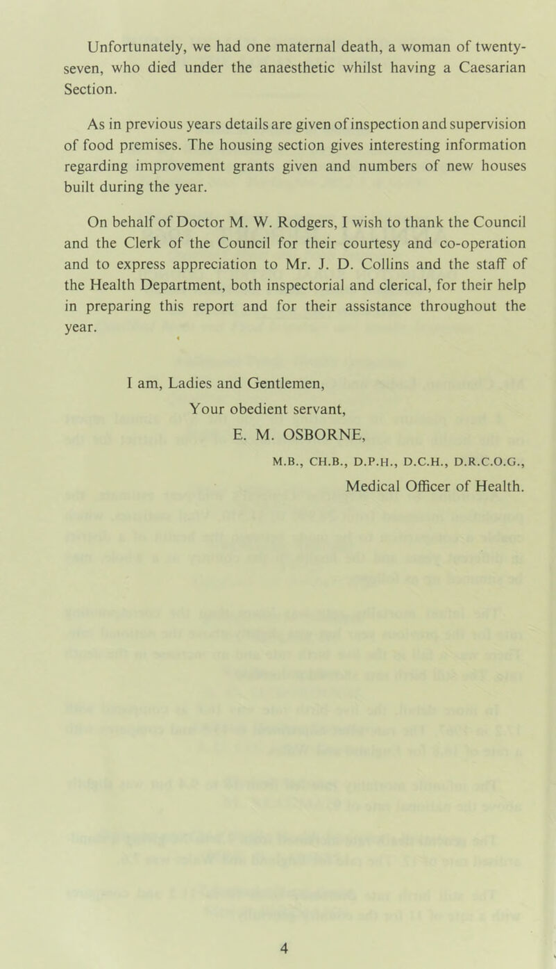 Unfortunately, we had one maternal death, a woman of twenty- seven, who died under the anaesthetic whilst having a Caesarian Section. As in previous years details are given of inspection and supervision of food premises. The housing section gives interesting information regarding improvement grants given and numbers of new houses built during the year. On behalf of Doctor M. W. Rodgers, I wish to thank the Council and the Clerk of the Council for their courtesy and co-operation and to express appreciation to Mr. J. D. Collins and the staff of the Health Department, both inspectorial and clerical, for their help in preparing this report and for their assistance throughout the year. I am, Ladies and Gentlemen, Your obedient servant, E. M. OSBORNE, M.B., CH.B., D.P.H., D.C.H., D.R.C.O.G., Medical Officer of Health.