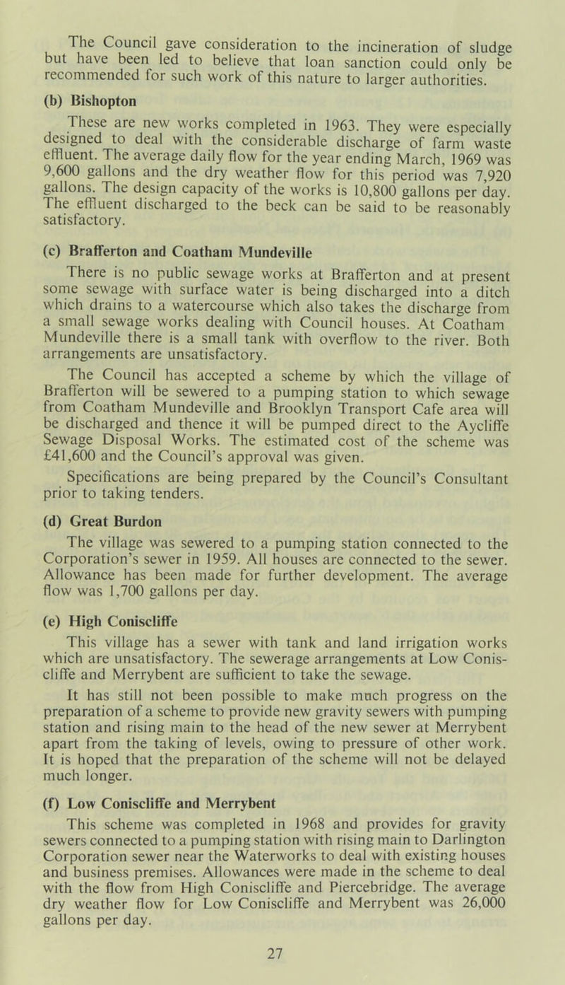 The Council gave consideration to the incineration of sludge but have been led to believe that loan sanction could only be recommended lor such work of this nature to larger authorities. (b) Bishopton These are new works completed in 1963. They were especially designed to deal with the considerable discharge of farm waste effluent. The average daily flow for the year ending March, 1969 was 9,600 gallons and the dry weather flow for this period was 7,920 gallons. The design capacity of the works is 10,800 gallons per day. The effluent discharged to the beck can be said to be reasonably satisfactory. (c) BrafTerton and Coatham Mundeville There is no public sewage works at BrafTerton and at present some sewage with surface water is being discharged into a ditch which drains to a watercourse which also takes the discharge from a small sewage works dealing with Council houses. At Coatham Mundeville there is a small tank with overflow to the river. Both arrangements are unsatisfactory. The Council has accepted a scheme by which the village of BrafTerton will be sewered to a pumping station to which sewage from Coatham Mundeville and Brooklyn Transport Cafe area will be discharged and thence it will be pumped direct to the AyclifTe Sewage Disposal Works. The estimated cost of the scheme was £41,600 and the Council’s approval was given. Specifications are being prepared by the Council’s Consultant prior to taking tenders. (d) Great Burdon The village was sewered to a pumping station connected to the Corporation’s sewer in 1959. All houses are connected to the sewer. Allowance has been made for further development. The average flow was 1,700 gallons per day. (e) High Coniscliffe This village has a sewer with tank and land irrigation works which are unsatisfactory. The sewerage arrangements at Low Conis- clifTe and Merrybent are sufficient to take the sewage. It has still not been possible to make much progress on the preparation of a scheme to provide new gravity sewers with pumping station and rising main to the head of the new sewer at Merrybent apart from the taking of levels, owing to pressure of other work. It is hoped that the preparation of the scheme will not be delayed much longer. (f) Low Coniscliffe and Merrybent This scheme was completed in 1968 and provides for gravity sewers connected to a pumping station with rising main to Darlington Corporation sewer near the Waterworks to deal with existing houses and business premises. Allowances were made in the scheme to deal with the flow from High Coniscliffe and Piercebridge. The average dry weather flow for Low Coniscliffe and Merrybent was 26,000 gallons per day.