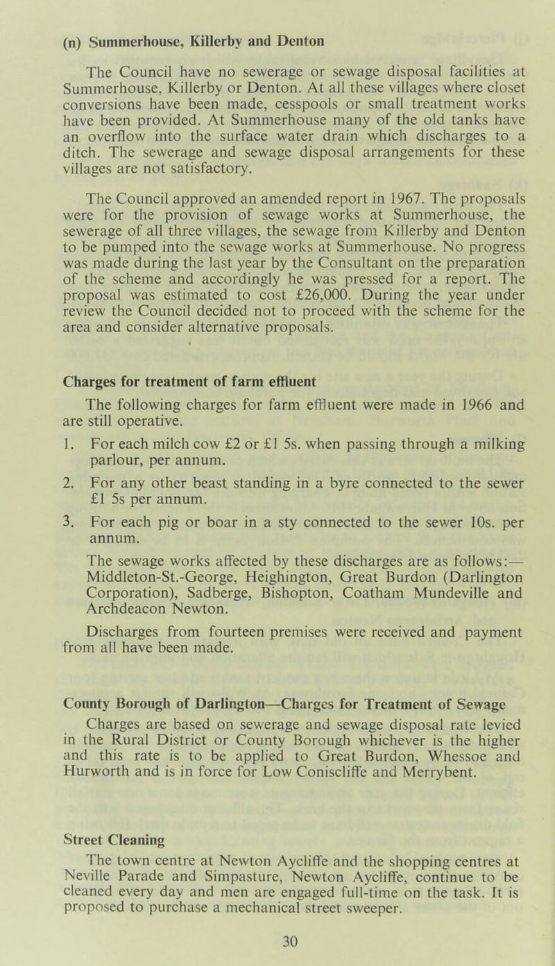 (n) Summerhouse, Killerby and Denton The Council have no sewerage or sewage disposal facilities at Summerhouse, Killerby or Denton. At all these villages where closet conversions have been made, cesspools or small treatment works have been provided. At Summerhouse many of the old tanks have an overflow into the surface water drain which discharges to a ditch. The sewerage and sewage disposal arrangements for these villages are not satisfactory. The Council approved an amended report in 1967. The proposals were for the provision of sewage works at Summerhouse, the sewerage of all three villages, the sewage from Killerby and Denton to be pumped into the sewage works at Summerhouse. No progress was made during the last year by the Consultant on the preparation of the scheme and accordingly he was pressed for a report. The proposal was estimated to cost £26,000. During the year under review the Council decided not to proceed with the scheme for the area and consider alternative proposals. Charges for treatment of farm effluent The following charges for farm effluent were made in 1966 and are still operative. 1. For each milch cow £2 or £1 5s. when passing through a milking parlour, per annum. 2. For any other beast standing in a byre connected to the sewer £1 5s per annum. 3. For each pig or boar in a sty connected to the sewer 10s. per annum. The sewage works affected by these discharges are as follows:— Middleton-St.-George, Heighington, Great Burdon (Darlington Corporation), Sadberge, Bishopton, Coatham Mundeville and Archdeacon Newton. Discharges from fourteen premises were received and payment from all have been made. County Borough of Darlington—Charges for Treatment of Sewage Charges are based on sewerage and sewage disposal rate levied in the Rural District or County Borough whichever is the higher and this rate is to be applied to Great Burdon, Whessoe and Flurworth and is in force for Low Coniscliffe and Merrybent. Street Cleaning The town centre at Newton Aycliffe and the shopping centres at Neville Parade and Simpasture, Newton Aycliffe, continue to be cleaned every day and men are engaged full-time on the task. It is proposed to purchase a mechanical street sweeper.