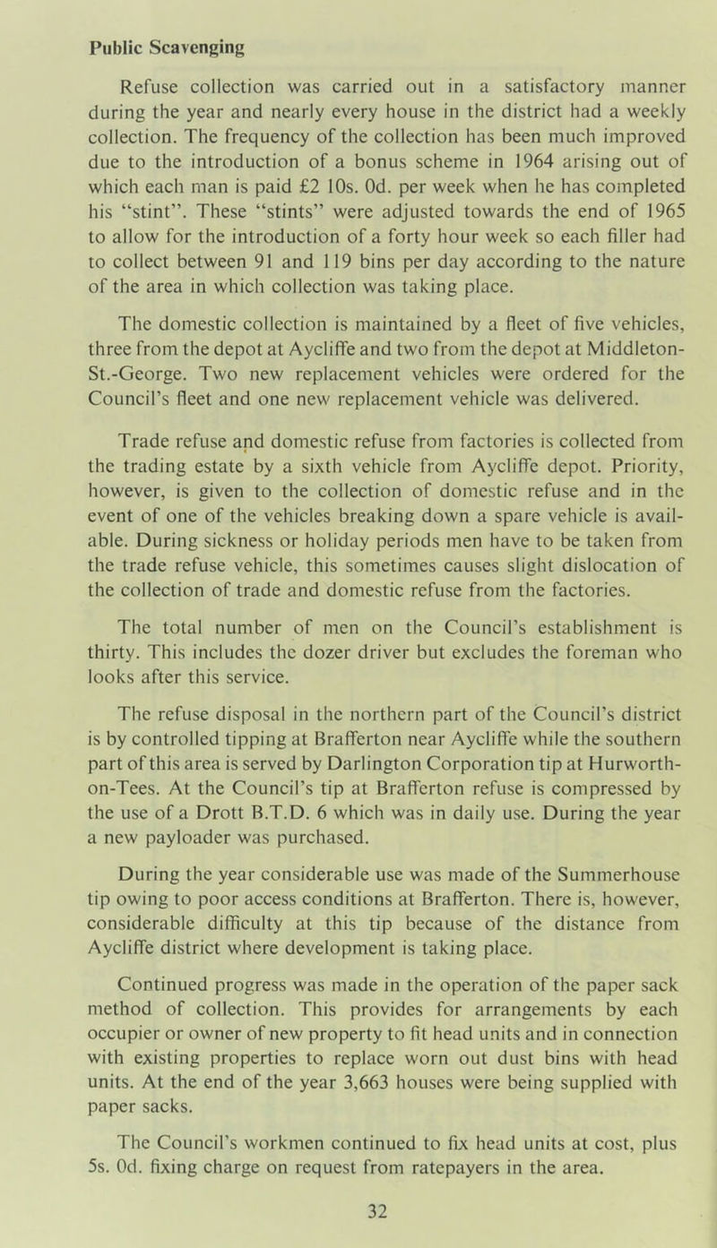 Public Scavenging Refuse collection was carried out in a satisfactory manner during the year and nearly every house in the district had a weekly collection. The frequency of the collection has been much improved due to the introduction of a bonus scheme in 1964 arising out of which each man is paid £2 10s. Od. per week when he has completed his “stint”. These “stints” were adjusted towards the end of 1965 to allow for the introduction of a forty hour week so each filler had to collect between 91 and 119 bins per day according to the nature of the area in which collection was taking place. The domestic collection is maintained by a fleet of five vehicles, three from the depot at Aycliffe and two from the depot at Middleton- St.-George. Two new replacement vehicles were ordered for the Council’s fleet and one new replacement vehicle was delivered. Trade refuse and domestic refuse from factories is collected from the trading estate by a sixth vehicle from Aycliffe depot. Priority, however, is given to the collection of domestic refuse and in the event of one of the vehicles breaking down a spare vehicle is avail- able. During sickness or holiday periods men have to be taken from the trade refuse vehicle, this sometimes causes slight dislocation of the collection of trade and domestic refuse from the factories. The total number of men on the Council’s establishment is thirty. This includes the dozer driver but excludes the foreman who looks after this service. The refuse disposal in the northern part of the Council’s district is by controlled tipping at BrafTerton near Aycliffe while the southern part of this area is served by Darlington Corporation tip at Hurworth- on-Tees. At the Council’s tip at BrafTerton refuse is compressed by the use of a Drott B.T.D. 6 which was in daily use. During the year a new payloader was purchased. During the year considerable use was made of the Summerhouse tip owing to poor access conditions at BrafTerton. There is, however, considerable difficulty at this tip because of the distance from Aycliffe district where development is taking place. Continued progress was made in the operation of the paper sack method of collection. This provides for arrangements by each occupier or owner of new property to fit head units and in connection with existing properties to replace worn out dust bins with head units. At the end of the year 3,663 houses were being supplied with paper sacks. The Council’s workmen continued to fix head units at cost, plus 5s. Od. fixing charge on request from ratepayers in the area.