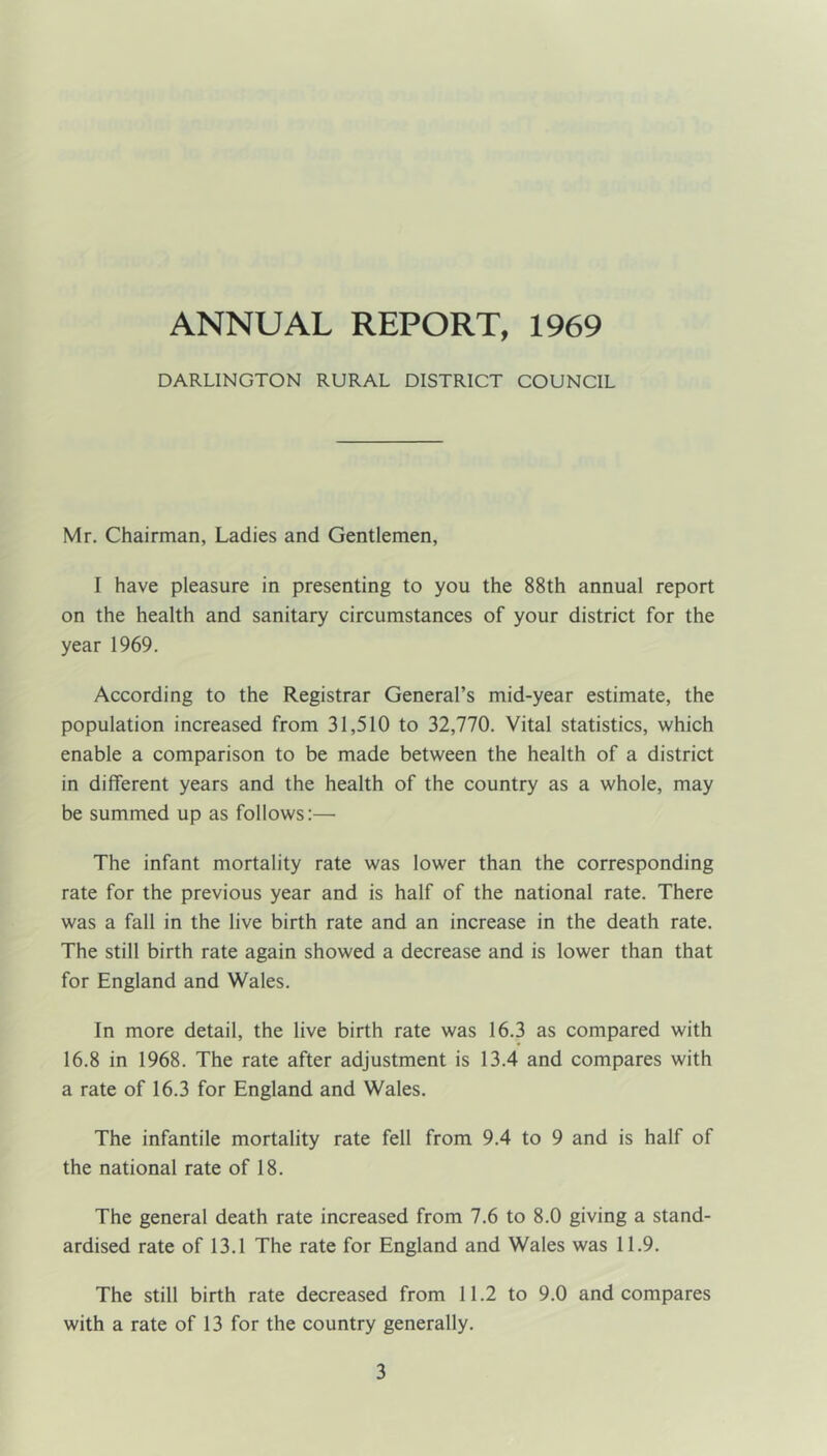 ANNUAL REPORT, 1969 DARLINGTON RURAL DISTRICT COUNCIL Mr. Chairman, Ladies and Gentlemen, I have pleasure in presenting to you the 88th annual report on the health and sanitary circumstances of your district for the year 1969. According to the Registrar General’s mid-year estimate, the population increased from 31,510 to 32,770. Vital statistics, which enable a comparison to be made between the health of a district in different years and the health of the country as a whole, may be summed up as follows:— The infant mortality rate was lower than the corresponding rate for the previous year and is half of the national rate. There was a fall in the live birth rate and an increase in the death rate. The still birth rate again showed a decrease and is lower than that for England and Wales. In more detail, the live birth rate was 16.3 as compared with 16.8 in 1968. The rate after adjustment is 13.4 and compares with a rate of 16.3 for England and Wales. The infantile mortality rate fell from 9.4 to 9 and is half of the national rate of 18. The general death rate increased from 7.6 to 8.0 giving a stand- ardised rate of 13.1 The rate for England and Wales was 11.9. The still birth rate decreased from 11.2 to 9.0 and compares with a rate of 13 for the country generally.