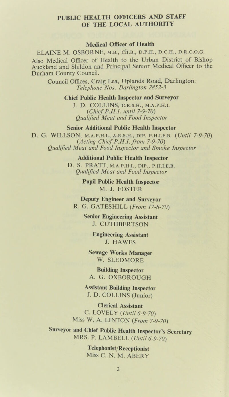 PUBLIC HEALTH OFFICERS AND STAFF OF THE LOCAL AUTHORITY Medical Officer of Health ELAINE M. OSBORNE, m.b., ch.B., d.p.h., d.c.h., d.r.c.o.g. Also Medical Officer of Health to the Urban District of Bishop Auckland and Shildon and Principal Senior Medical Officer to the Durham County Council. Council Offices, Craig Lea, Uplands Road, Darlington. Telephone Nos. Darlington 2852-3 Chief Public Health Inspector and Surveyor J. D. COLLINS, C.R.S.H., M.A.P.H.I. {Chief P.H.I. until 7-9-70) Qualified Meat and Food Inspector Senior Additional Public Health Inspector D. G. WILLSON, M.A.P.H.I., A.R.S.H., DIP. p.H.i.E.B. {Until 7-9-70) {Acting Chief P.H.I. from 7-9-70) Qualified Meat and Food Inspector and Smoke Inspector Additional Public Health Inspector D. S. PRATT, M.A.P.H.I., DIP., P.H.I.E.B. Qualified Meat and Food Inspector Pupil Public Health Inspector M. J. FOSTER Deputy Engineer and Surveyor R. G. GATESHILL {From 17-8-70) Senior Engineering Assistant J. CUTHBERTSON Engineering Assistant J. HAWES Sewage Works Manager W. SLEDMORE Building Inspector A. G. OXBOROUGH Assistant Building Inspector J. D. COLLINS (Junior) Clerical Assistant C. LOVELY {Until 6-9-70) Miss W. A. LINTON {From 7-9-70) Surveyor and Chief Public Health Inspector’s Secretary MRS. P. LAMBELL {Until 6-9-70) T elephonist/Receptionist Miss C. N. M. ABERY