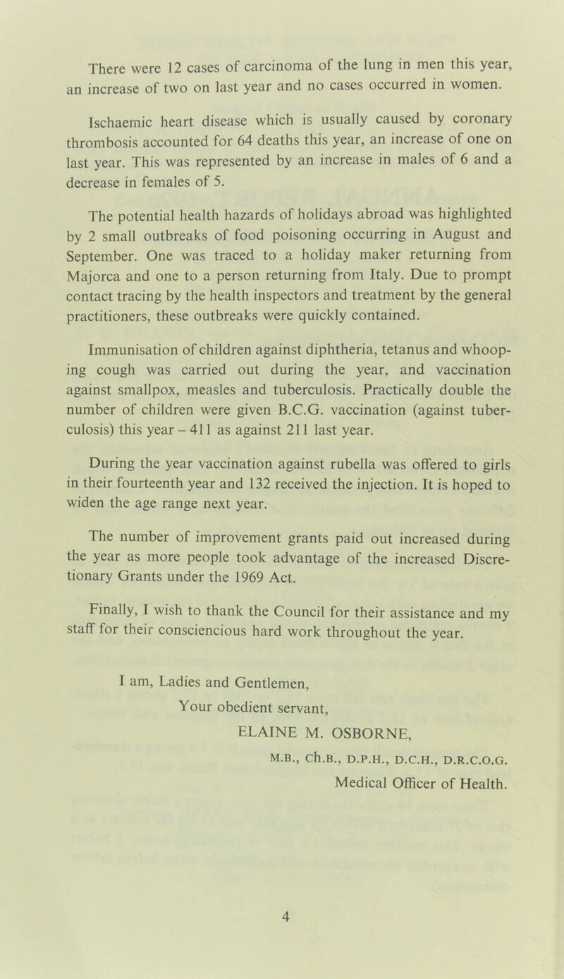 There were 12 cases of carcinoma of the lung in men this year, an increase of two on last year and no cases occurred in women. Ischaemic heart disease which is usually caused by coronary thrombosis accounted for 64 deaths this year, an increase of one on last year. This was represented by an increase in males of 6 and a decrease in females of 5. The potential health hazards of holidays abroad was highlighted by 2 small outbreaks of food poisoning occurring in August and September. One was traced to a holiday maker returning from Majorca and one to a person returning from Italy. Due to prompt contact tracing by the health inspectors and treatment by the general practitioners, these outbreaks were quickly contained. Immunisation of children against diphtheria, tetanus and whoop- ing cough was carried out during the year, and vaccination against smallpox, measles and tuberculosis. Practically double the number of children were given B.C.G. vaccination (against tuber- culosis) this year - 411 as against 211 last year. During the year vaccination against rubella was offered to girls in their fourteenth year and 132 received the injection. It is hoped to widen the age range next year. The number of improvement grants paid out increased during the year as more people took advantage of the increased Discre- tionary Grants under the 1969 Act. Finally, I wish to thank the Council for their assistance and my staff for their consciencious hard work throughout the year. I am. Ladies and Gentlemen, Your obedient servant, ELAINE M. OSBORNE, M.B., Ch.B., D.P.H., D.C.H., D.R.C.O.G. Medical Officer of Health.