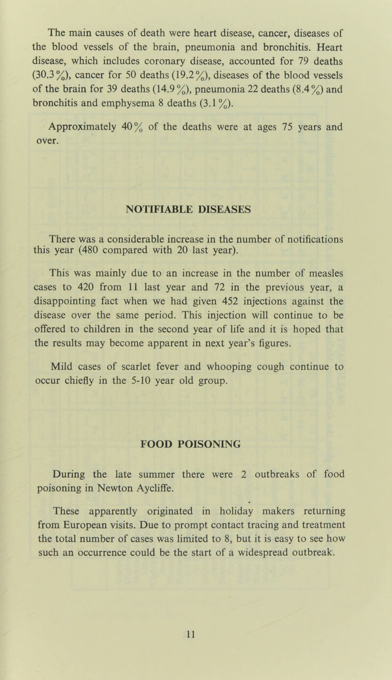 The main causes of death were heart disease, cancer, diseases of the blood vessels of the brain, pneumonia and bronchitis. Heart disease, which includes coronary disease, accounted for 79 deaths (30.3%), cancer for 50 deaths (19.2%), diseases of the blood vessels of the brain for 39 deaths (14.9 %), pneumonia 22 deaths (8.4%) and bronchitis and emphysema 8 deaths (3.1 %). Approximately 40% of the deaths were at ages 75 years and over. NOTIFIABLE DISEASES There was a considerable increase in the number of notifications this year (480 compared with 20 last year). This was mainly due to an increase in the number of measles cases to 420 from 11 last year and 72 in the previous year, a disappointing fact when we had given 452 injections against the disease over the same period. This injection will continue to be offered to children in the second year of life and it is hoped that the results may become apparent in next year’s figures. Mild cases of scarlet fever and whooping cough continue to occur chiefly in the 5-10 year old group. FOOD POISONING During the late summer there were 2 outbreaks of food poisoning in Newton Aycliffe. These apparently originated in holiday makers returning from European visits. Due to prompt contact tracing and treatment the total number of cases was limited to 8, but it is easy to see how such an occurrence could be the start of a widespread outbreak.