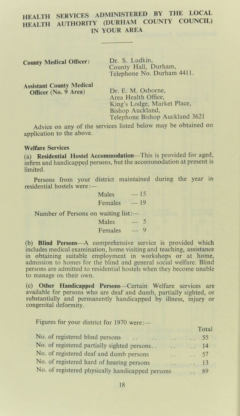HEALTH HEALTH SERVICES ADMINISTERED BY THE LOCAL AUTHORITY (DURHAM COUNTY COUNCIL) IN YOUR AREA County Medical Officer: Dr. S. Ludkin, County Hall, Durham, Telephone No. Durham 4411. Assistant County Medical Officer (No. 9 Area) Dr. E. M. Osborne, Area Health Office, King’s Lodge, Market Place, Bishop Auckland, Telephone Bishop Auckland 3621 Advice on any of the services listed below may be obtained on application to the above. Welfare Services (a) Residential Hostel Accommodation—This is provided for aged, infirm and handicapped persons, but the accommodation at present is limited. Persons from your district maintained during the year in residential hostels were:— Males — 15 Females — 19 Number of Persons on waiting list:— Males — 5 Females — 9 (b) Blind Persons—A comprehensive service is provided which includes medical examination, home visiting and teaching, assistance in obtaining suitable employment in workshops or at home, admission to homes for the blind and general social welfare. Blind persons are admitted to residential hostels when they become unable to manage on their own. (c) Other Handicapped Persons—Certain Welfare services are available for persons who are deaf and dumb, partially sighted, or substantially and permanently handicapped by illness, injury or congenital deformity. Figures for your district for 1970 were:— No. of registered blind persons No. of registered partially sighted persons.. No. of registered deaf and dumb persons No. of registered hard of hearing persons No. of registered physically handicapped persons Total .. 55 .. 14 .. 57 .. 13 .. 89