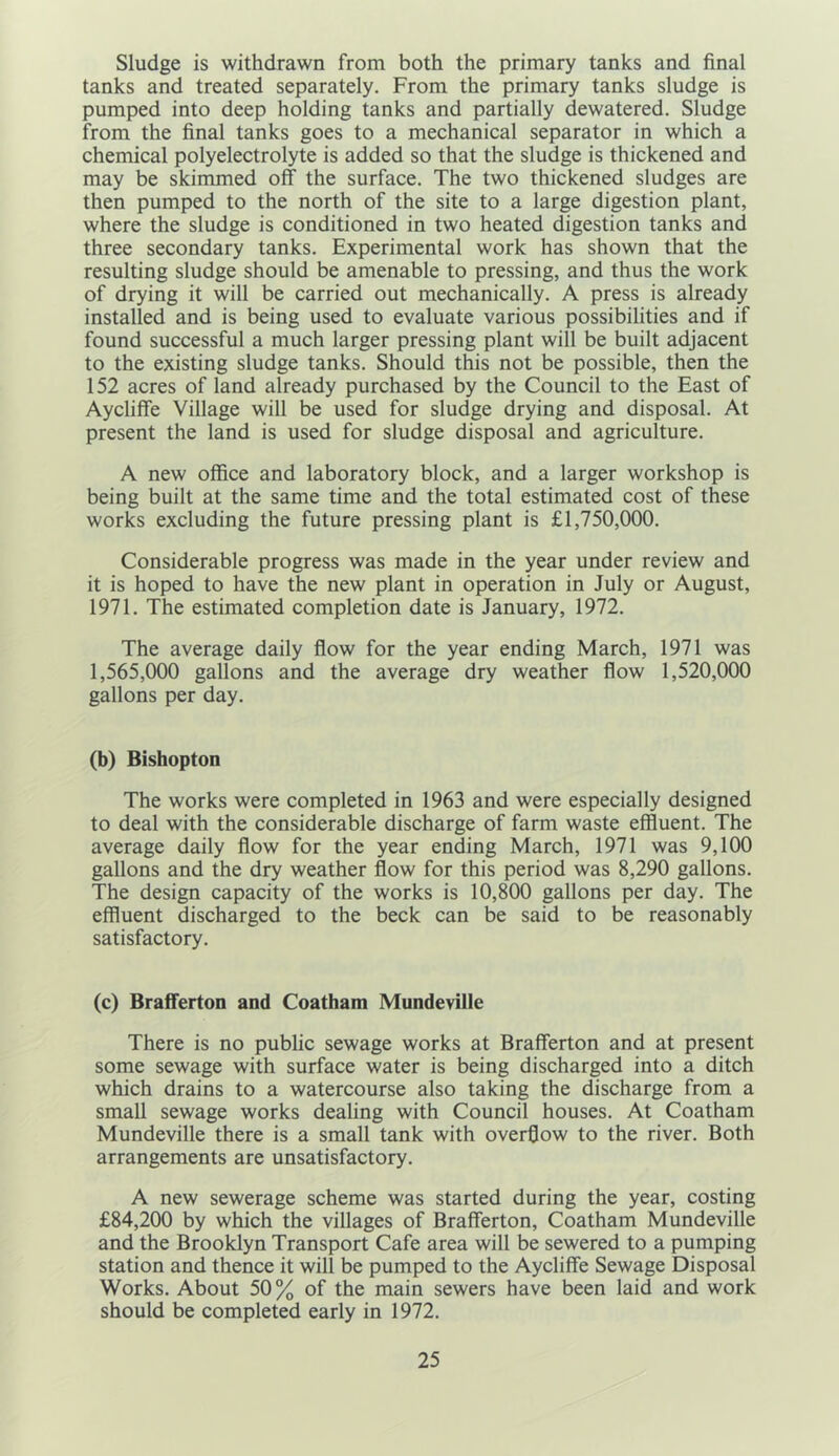 Sludge is withdrawn from both the primary tanks and final tanks and treated separately. From the primary tanks sludge is pumped into deep holding tanks and partially dewatered. Sludge from the final tanks goes to a mechanical separator in which a chemical polyelectrolyte is added so that the sludge is thickened and may be skimmed off the surface. The two thickened sludges are then pumped to the north of the site to a large digestion plant, where the sludge is conditioned in two heated digestion tanks and three secondary tanks. Experimental work has shown that the resulting sludge should be amenable to pressing, and thus the work of drying it will be carried out mechanically. A press is already installed and is being used to evaluate various possibilities and if found successful a much larger pressing plant will be built adjacent to the existing sludge tanks. Should this not be possible, then the 152 acres of land already purchased by the Council to the East of Aycliffe Village will be used for sludge drying and disposal. At present the land is used for sludge disposal and agriculture. A new office and laboratory block, and a larger workshop is being built at the same time and the total estimated cost of these works excluding the future pressing plant is £1,750,000. Considerable progress was made in the year under review and it is hoped to have the new plant in operation in July or August, 1971. The estimated completion date is January, 1972. The average daily flow for the year ending March, 1971 was 1,565,000 gallons and the average dry weather flow 1,520,000 gallons per day. (b) Bishopton The works were completed in 1963 and were especially designed to deal with the considerable discharge of farm waste effluent. The average daily flow for the year ending March, 1971 was 9,100 gallons and the dry weather flow for this period was 8,290 gallons. The design capacity of the works is 10,800 gallons per day. The effluent discharged to the beck can be said to be reasonably satisfactory. (c) Brafferton and Coatham Mundeville There is no public sewage works at Brafferton and at present some sewage with surface water is being discharged into a ditch which drains to a watercourse also taking the discharge from a small sewage works dealing with Council houses. At Coatham Mundeville there is a small tank with overflow to the river. Both arrangements are unsatisfactory. A new sewerage scheme was started during the year, costing £84,200 by which the villages of Brafferton, Coatham Mundeville and the Brooklyn Transport Cafe area will be sewered to a pumping station and thence it will be pumped to the Aycliffe Sewage Disposal Works. About 50% of the main sewers have been laid and work should be completed early in 1972.