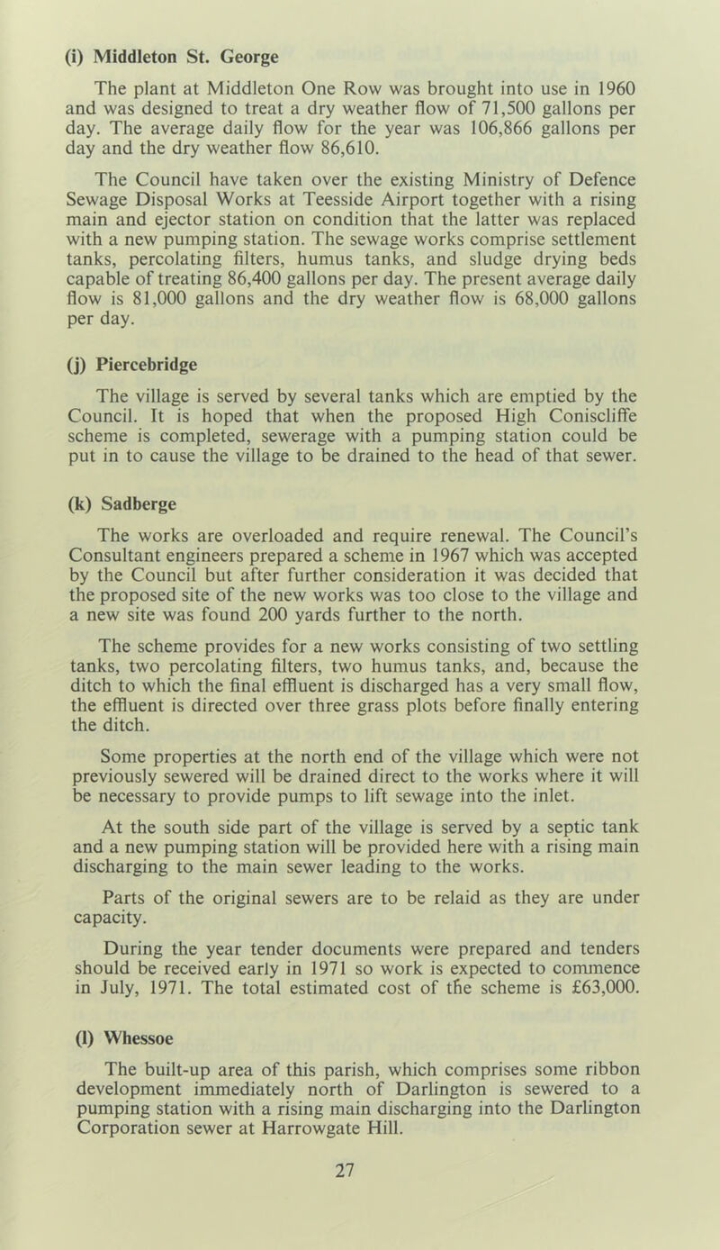 (i) Middleton St. George The plant at Middleton One Row was brought into use in 1960 and was designed to treat a dry weather flow of 71,500 gallons per day. The average daily flow for the year was 106,866 gallons per day and the dry weather flow 86,610. The Council have taken over the existing Ministry of Defence Sewage Disposal Works at Teesside Airport together with a rising main and ejector station on condition that the latter was replaced with a new pumping station. The sewage works comprise settlement tanks, percolating filters, humus tanks, and sludge drying beds capable of treating 86,400 gallons per day. The present average daily flow is 81,000 gallons and the dry weather flow is 68,000 gallons per day. (j) Piercebridge The village is served by several tanks which are emptied by the Council. It is hoped that when the proposed High Coniscliffe scheme is completed, sewerage with a pumping station could be put in to cause the village to be drained to the head of that sewer. (k) Sadberge The works are overloaded and require renewal. The Council’s Consultant engineers prepared a scheme in 1967 which was accepted by the Council but after further consideration it was decided that the proposed site of the new works was too close to the village and a new site was found 200 yards further to the north. The scheme provides for a new works consisting of two settling tanks, two percolating filters, two humus tanks, and, because the ditch to which the final effluent is discharged has a very small flow, the effluent is directed over three grass plots before finally entering the ditch. Some properties at the north end of the village which were not previously sewered will be drained direct to the works where it will be necessary to provide pumps to lift sewage into the inlet. At the south side part of the village is served by a septic tank and a new pumping station will be provided here with a rising main discharging to the main sewer leading to the works. Parts of the original sewers are to be relaid as they are under capacity. During the year tender documents were prepared and tenders should be received early in 1971 so work is expected to commence in July, 1971. The total estimated cost of the scheme is £63,000. (1) Whessoe The built-up area of this parish, which comprises some ribbon development immediately north of Darlington is sewered to a pumping station with a rising main discharging into the Darlington Corporation sewer at Harrowgate Hill.