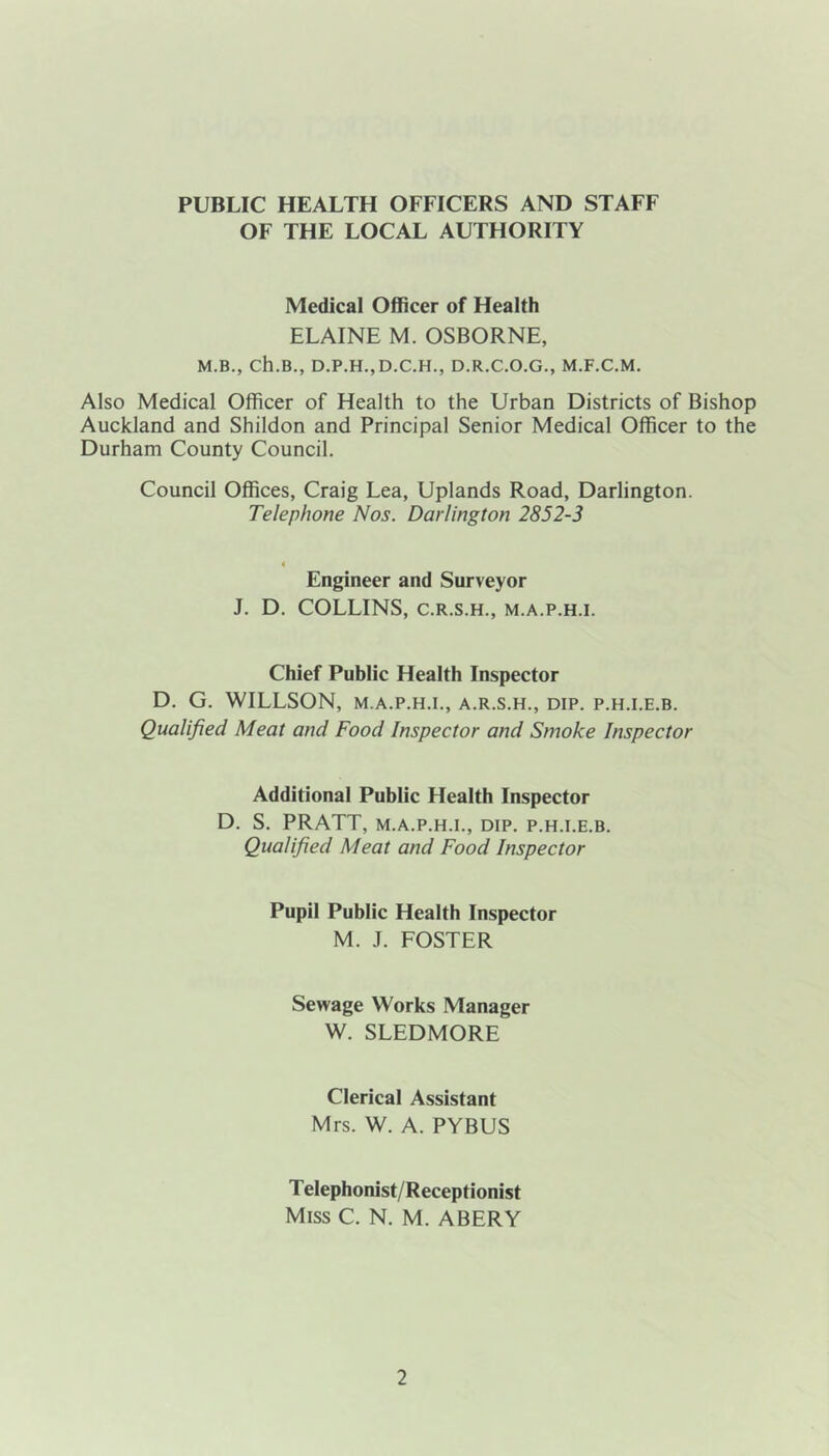 PUBLIC HEALTH OFFICERS AND STAFF OF THE LOCAL AUTHORITY Medical Officer of Health ELAINE M. OSBORNE, M.B., Ch.B., D.P.H.,D.C.H., D.R.C.O.G., M.F.C.M. Also Medical Officer of Health to the Urban Districts of Bishop Auckland and Shildon and Principal Senior Medical Officer to the Durham County Council. Council Offices, Craig Lea, Uplands Road, Darlington. Telephone Nos. Darlington 2852-3 Engineer and Surveyor J. D. COLLINS, C.R.S.H., M.A.P.H.I. Chief Public Health Inspector D. G. WILLSON, M.A.P.H.I., A.R.S.H., DIP. P.H.I.E.B. Qualified Meat and Food Inspector and Smoke Inspector Additional Public Health Inspector D. S. PRATT, M.A.P.H.I., DIP. P.H.I.E.B. Qualified Meat and Food Inspector Pupil Public Health Inspector M. J. FOSTER Sewage Works Manager W. SLEDMORE Clerical Assistant Mrs. W. A. PYBUS Telephonist/Receptionist Miss C. N. M. ABERY