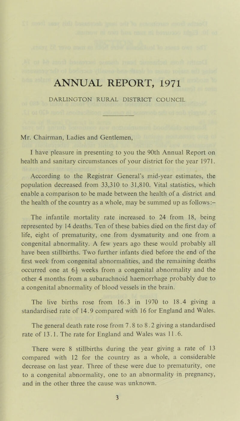 DARLINGTON RURAL DISTRICT COUNCIL Mr. Chairman, Ladies and Gentlemen, I have pleasure in presenting to you the 90th Annual Report on health and sanitary circumstances of your district for the year 1971. According to the Registrar General’s mid-year estimates, the population decreased from 33,310 to 31,810. Vital statistics, which enable a comparison to be made between the health of a district and the health of the country as a whole, may be summed up as follows The infantile mortality rate increased to 24 from 18, being represented by 14 deaths. Ten of these babies died on the first day of life, eight of prematurity, one from dysmaturity and one from a congenital abnormality. A few years ago these would probably all have been stillbirths. Two further infants died before the end of the first week from congenital abnormalities, and the remaining deaths occurred one at 6| weeks from a congenital abnormality and the other 4 months from a subarachnoid haemorrhage probably due to a congenital abnormality of blood vessels in the brain. The live births rose from 16.3 in 1970 to 18.4 giving a standardised rate of 14.9 compared with 16 for England and Wales. The general death rate rose from 7.8 to 8.2 giving a standardised rate of 13.1. The rate for England and Wales was 11.6. There were 8 stillbirths during the year giving a rate of 13 compared with 12 for the country as a whole, a considerable decrease on last year. Three of these were due to prematurity, one to a congenital abnormality, one to an abnormality in pregnancy, and in the other three the cause was unknown.