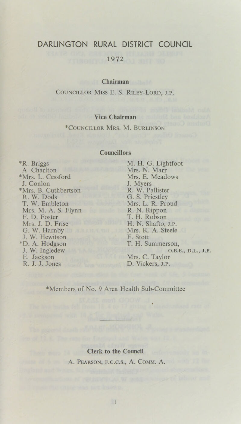 DARLINGTON RURAL DISTRICT COUNCIL 1972 Chairman Councillor Miss E. S. Riley-Lord, j.p. Vice Chairman *CouNciLLOR Mrs. M. Burlinson *R. Briggs A. Charlton *Mrs. L. Cessford J, Conlon *Mrs. B. Cuthbertson R. W. Dods T. W. Embleton Mrs. M. A. S. Flynn F. D. Foster Mrs. J. D. Frise G. W. Harnby J. W. Hewitson *D. A. Hodgson J. W. Ingledew E. Jackson R. J. J. Jones Councillors M. H. G. Lightfoot Mrs. N. Marr Mrs. E. Meadows J. Myers R. W. Pallister G. S. Priestley Mrs. L. R. Proud R. N. Rippon T. H. Robson H. N. Shafto, J.p. Mrs. K. A. Steele F. Stott T. H. Summerson, O.B.E., D.L., J.p. Mrs. C. Taylor D. Vickers, j.p. *Members of No. 9 Area Health Sub-Committee Clerk to the Council A. Pearson, f.c.c.s., A. Comm. A.